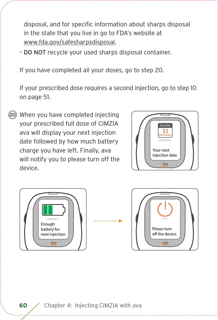 60 Chapter 4:  Injecting CIMZIA with avadisposal, and for speciﬁc information about sharps disposal  in the state that you live in go to FDA’s website at  www.fda.gov/safesharpsdisposal.• DO NOT recycle your used sharps disposal container.  If you have completed all your doses, go to step 20.If your prescribed dose requires a second injection, go to step 10 on page 51. When you have completed injecting your prescribed full dose of CIMZIA ava will display your next injection date followed by how much battery charge you have left. Finally, ava will notify you to please turn off the device.Sunday31DecemberYour next injection date.20Please turno the device.Enoughbattery for next injection.