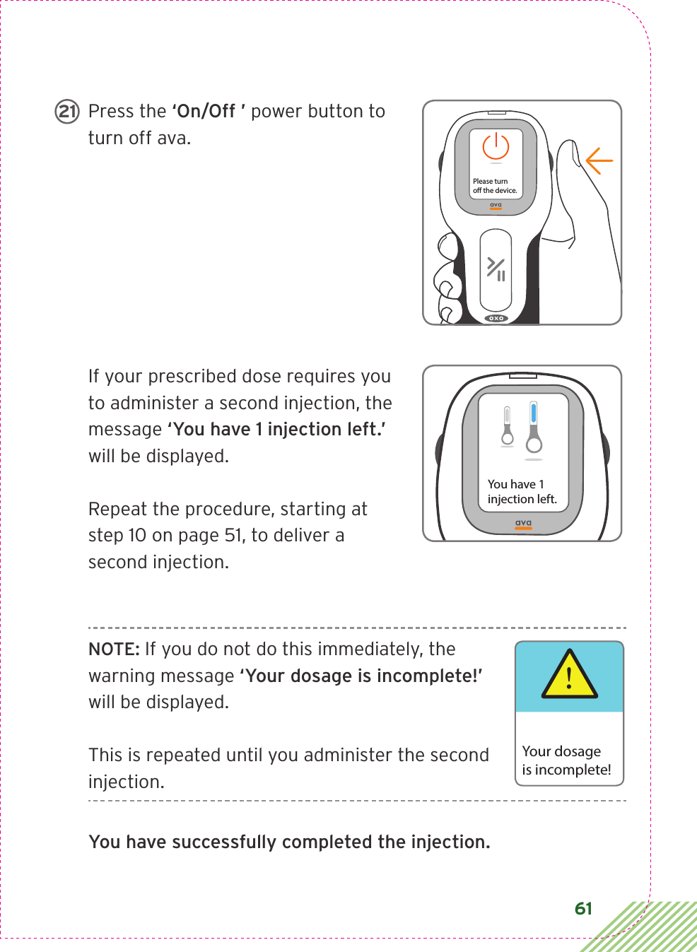 61Press the ‘On/Off ’ power button to turn off ava.If your prescribed dose requires you to administer a second injection, the message ‘You have 1 injection left.’ will be displayed.Repeat the procedure, starting at step 10 on page 51, to deliver a second injection.NOTE: If you do not do this immediately, the warning message ‘Your dosage is incomplete!’ will be displayed. This is repeated until you administer the second injection.You have successfully completed the injection.Please turno the device.21You have 1injection left.!Your dosageis incomplete!