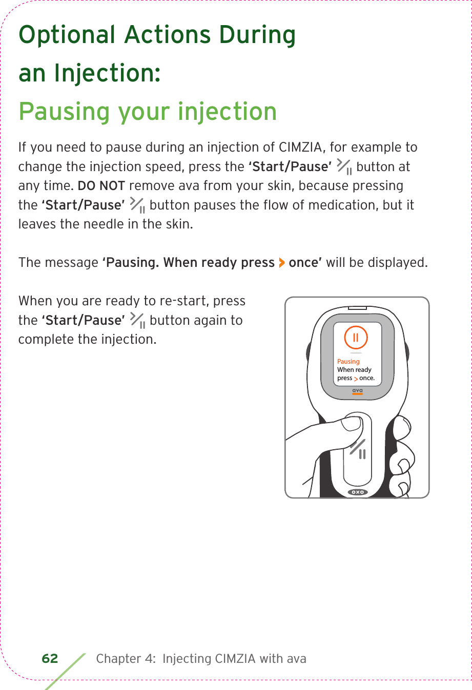 62 Chapter 4:  Injecting CIMZIA with avaOptional Actions During an Injection: Pausing your injectionIf you need to pause during an injection of CIMZIA, for example to change the injection speed, press the ‘Start/Pause’  button at any time. DO NOT remove ava from your skin, because pressing the ‘Start/Pause’  button pauses the ﬂow of medication, but it leaves the needle in the skin.The message ‘Pausing. When ready press &gt; once’ will be displayed.When you are ready to re-start, press the ‘Start/Pause’  button again to complete the injection.PausingWhen readypress     once.