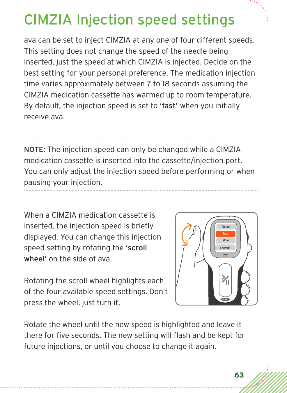 63CIMZIA Injection speed settingsava can be set to inject CIMZIA at any one of four different speeds. This setting does not change the speed of the needle being inserted, just the speed at which CIMZIA is injected. Decide on the best setting for your personal preference. The medication injection time varies approximately between 7 to 18 seconds assuming the CIMZIA medication cassette has warmed up to room temperature. By default, the injection speed is set to ‘fast’ when you initially receive ava.NOTE: The injection speed can only be changed while a CIMZIA medication cassette is inserted into the cassette/injection port. You can only adjust the injection speed before performing or when pausing your injection.When a CIMZIA medication cassette is inserted, the injection speed is brieﬂy displayed. You can change this injection speed setting by rotating the ‘scroll wheel’ on the side of ava.Rotating the scroll wheel highlights each of the four available speed settings. Don’t press the wheel, just turn it.Rotate the wheel until the new speed is highlighted and leave it there for ﬁve seconds. The new setting will ﬂash and be kept for future injections, or until you choose to change it again.fastfastestslowslowest