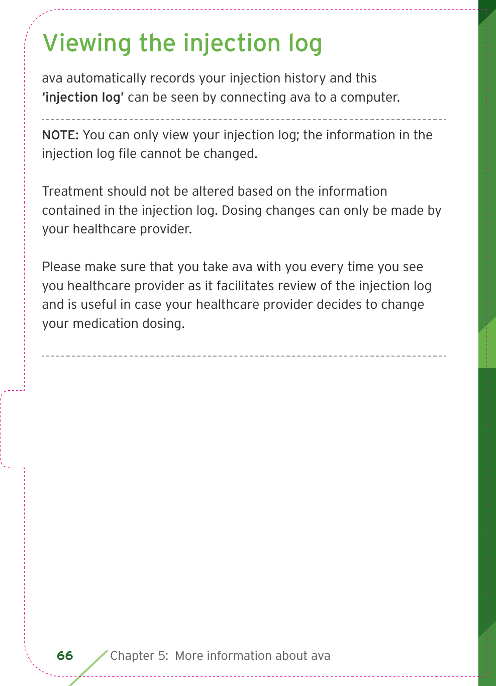 66 Chapter 5:  More information about avaViewing the injection logava automatically records your injection history and this ‘injection log’ can be seen by connecting ava to a computer. NOTE: You can only view your injection log; the information in the injection log ﬁ le cannot be changed. Treatment should not be altered based on the information contained in the injection log. Dosing changes can only be made by your healthcare provider.Please make sure that you take ava with you every time you see you healthcare provider as it facilitates review of the injection log and is useful in case your healthcare provider decides to change your medication dosing.