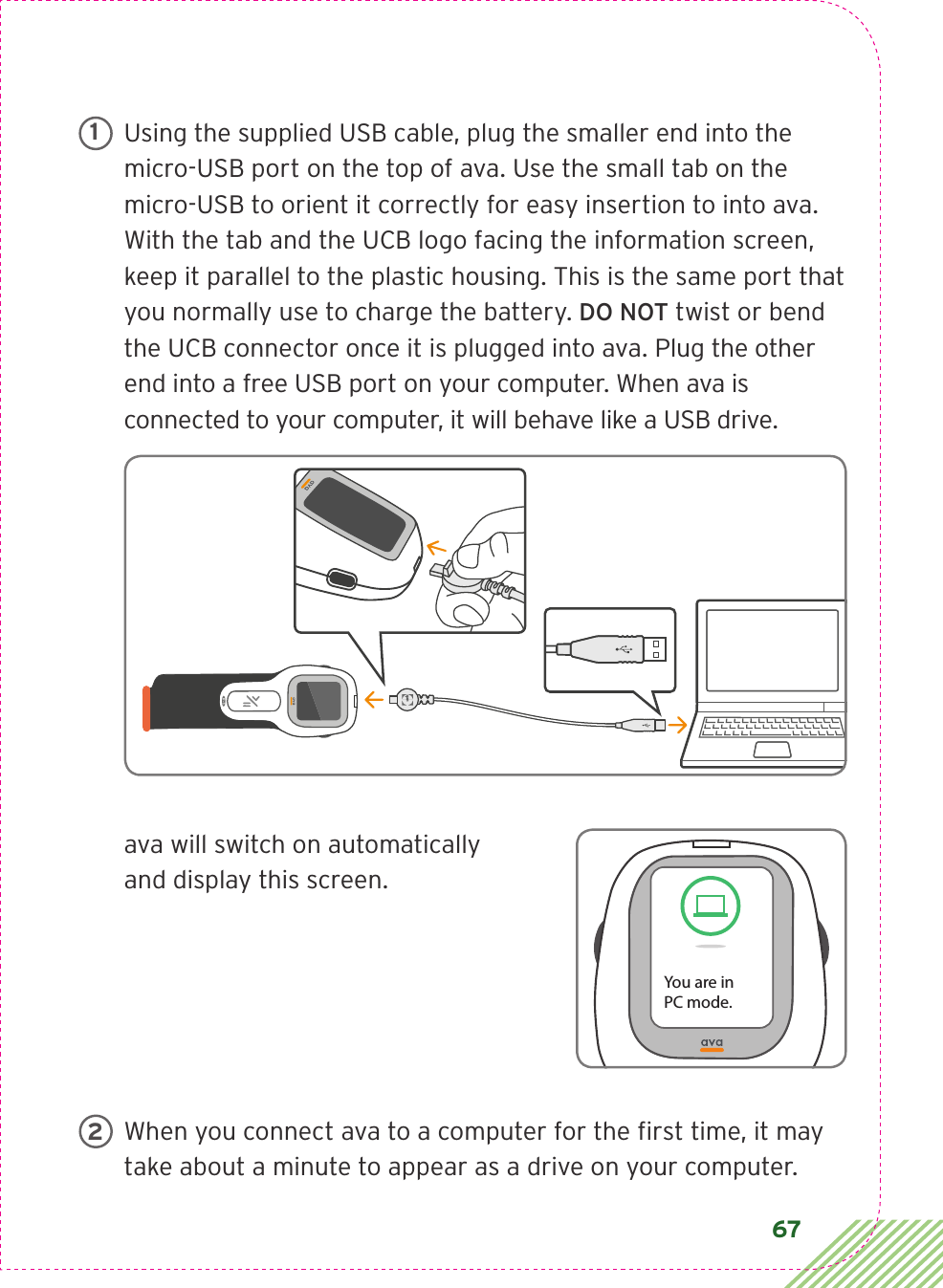 67Using the supplied USB cable, plug the smaller end into the micro-USB port on the top of ava. Use the small tab on the micro-USB to orient it correctly for easy insertion to into ava. With the tab and the UCB logo facing the information screen, keep it parallel to the plastic housing. This is the same port that you normally use to charge the battery. DO NOT twist or bend the UCB connector once it is plugged into ava. Plug the other end into a free USB port on your computer. When ava is connected to your computer, it will behave like a USB drive.ava will switch on automatically  and display this screen.When you connect ava to a computer for the ﬁrst time, it may take about a minute to appear as a drive on your computer.1You are inPC mode.2