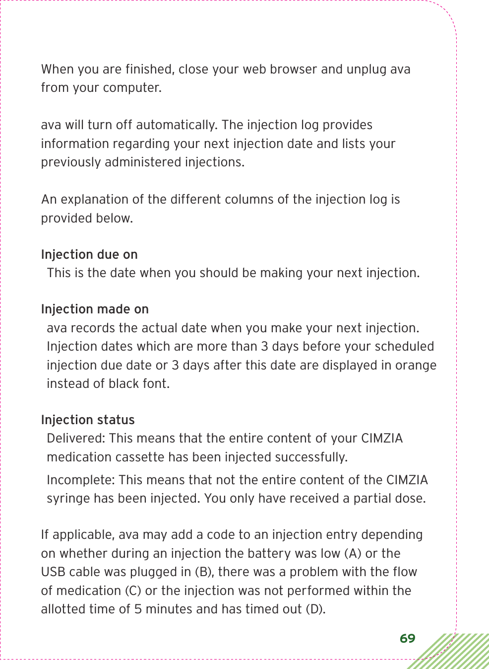 69When you are ﬁnished, close your web browser and unplug ava from your computer.ava will turn off automatically. The injection log provides information regarding your next injection date and lists your previously administered injections. An explanation of the different columns of the injection log is provided below.Injection due onThis is the date when you should be making your next injection. Injection made onava records the actual date when you make your next injection. Injection dates which are more than 3 days before your scheduled injection due date or 3 days after this date are displayed in orange instead of black font. Injection statusDelivered: This means that the entire content of your CIMZIA medication cassette has been injected successfully. Incomplete: This means that not the entire content of the CIMZIA syringe has been injected. You only have received a partial dose. If applicable, ava may add a code to an injection entry depending on whether during an injection the battery was low (A) or the USB cable was plugged in (B), there was a problem with the ﬂow of medication (C) or the injection was not performed within the allotted time of 5 minutes and has timed out (D). 