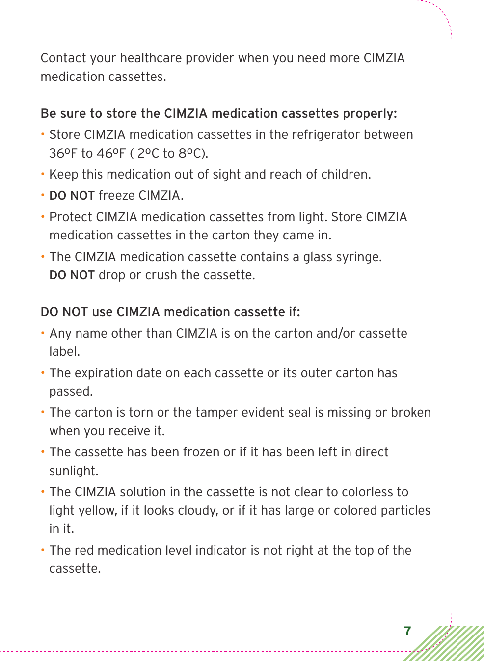 7Contact your healthcare provider when you need more CIMZIA medication cassettes.Be sure to store the CIMZIA medication cassettes properly: • Store CIMZIA medication cassettes in the refrigerator between 36ºF to 46ºF ( 2ºC to 8ºC). • Keep this medication out of sight and reach of children.• DO NOT freeze CIMZIA.• Protect CIMZIA medication cassettes from light. Store CIMZIA medication cassettes in the carton they came in.• The CIMZIA medication cassette contains a glass syringe.  DO NOT drop or crush the cassette.DO NOT use CIMZIA medication cassette if:• Any name other than CIMZIA is on the carton and/or cassette label.• The expiration date on each cassette or its outer carton has passed.• The carton is torn or the tamper evident seal is missing or broken when you receive it.• The cassette has been frozen or if it has been left in direct sunlight.• The CIMZIA solution in the cassette is not clear to colorless to light yellow, if it looks cloudy, or if it has large or colored particles in it.• The red medication level indicator is not right at the top of the cassette.