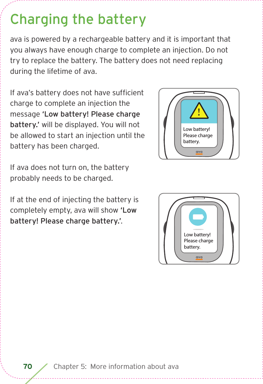 70 Chapter 5:  More information about avaCharging the batteryava is powered by a rechargeable battery and it is important that you always have enough charge to complete an injection. Do not try to replace the battery. The battery does not need replacing during the lifetime of ava.If ava’s battery does not have sufﬁcient charge to complete an injection the message ‘Low battery! Please charge battery.’ will be displayed. You will not be allowed to start an injection until the battery has been charged.If ava does not turn on, the battery probably needs to be charged.If at the end of injecting the battery is completely empty, ava will show ‘Low battery! Please charge battery.’.!Low battery!Please chargebattery.Low battery!Please chargebattery.