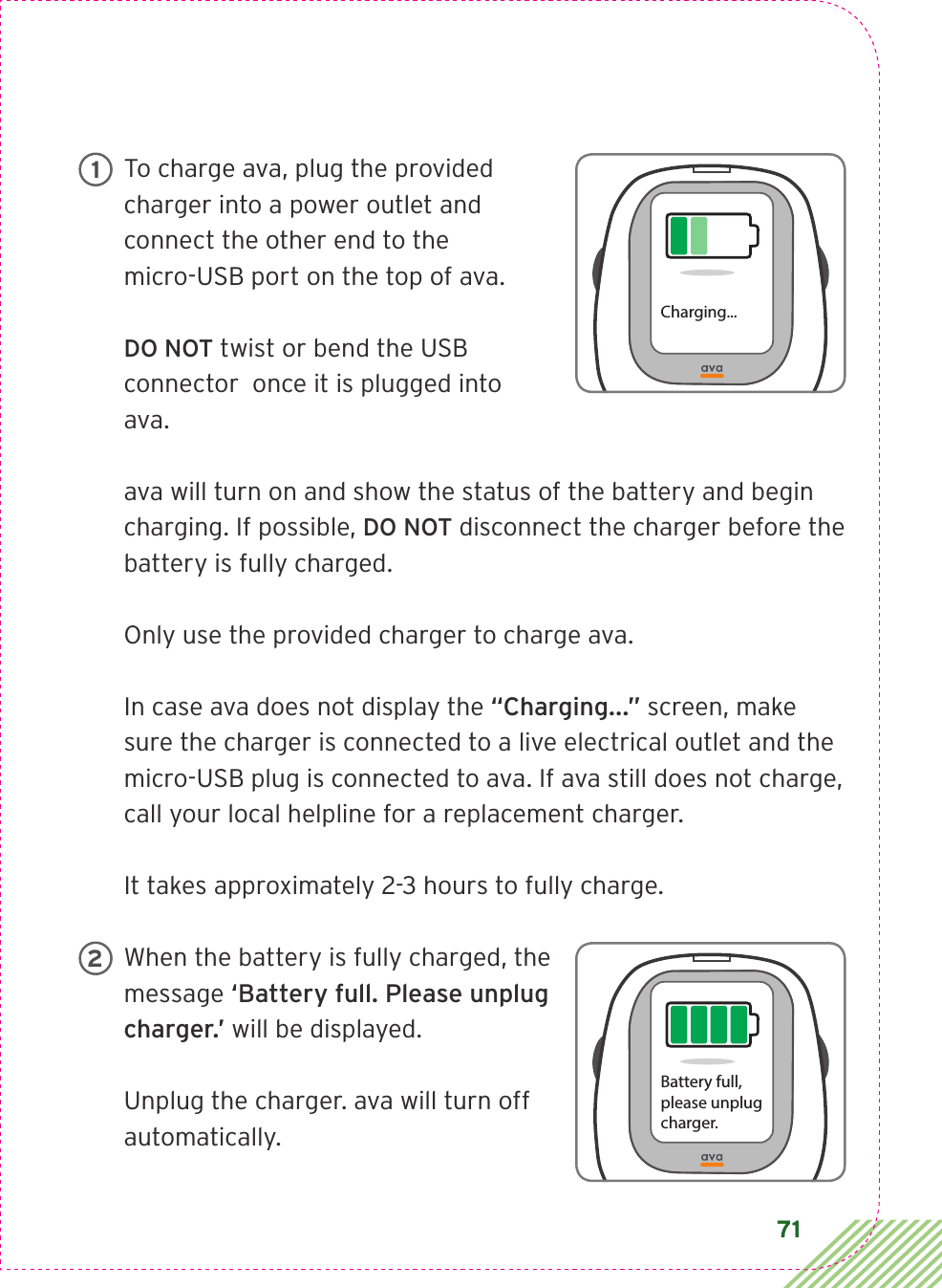 71To charge ava, plug the provided charger into a power outlet and connect the other end to the  micro-USB port on the top of ava.DO NOT twist or bend the USB connector  once it is plugged into ava.ava will turn on and show the status of the battery and begin charging. If possible, DO NOT disconnect the charger before the battery is fully charged. Only use the provided charger to charge ava.In case ava does not display the “Charging...” screen, make sure the charger is connected to a live electrical outlet and the micro-USB plug is connected to ava. If ava still does not charge, call your local helpline for a replacement charger.It takes approximately 2-3 hours to fully charge. When the battery is fully charged, the message ‘Battery full. Please unplug charger.’ will be displayed.Unplug the charger. ava will turn off automatically. Charging...1Battery full,please unplugcharger.2