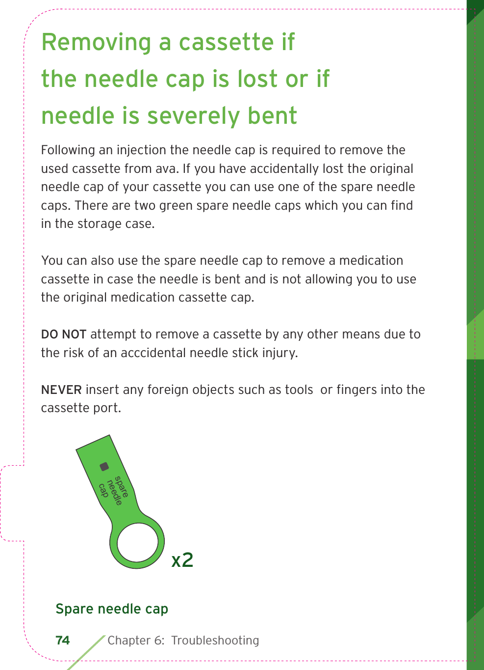 74  Chapter 6:  Troubleshooting  Removing a cassette if the needle cap is lost or if needle is severely bentFollowing an injection the needle cap is required to remove the used cassette from ava. If you have accidentally lost the original needle cap of your cassette you can use one of the spare needle caps. There are two green spare needle caps which you can ﬁ nd in the storage case.You can also use the spare needle cap to remove a medication cassette in case the needle is bent and is not allowing you to use the original medication cassette cap. DO NOT attempt to remove a cassette by any other means due to the risk of an acccidental needle stick injury. NEVER insert any foreign objects such as tools  or ﬁ ngers into the cassette port.spare needle capx2Spare needle cap