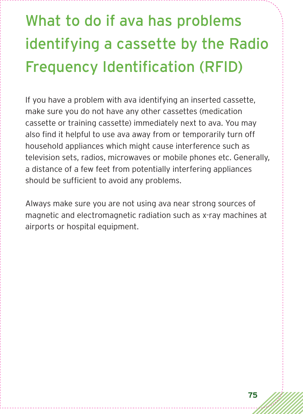 75What to do if ava has problems identifying a cassette by the Radio Frequency Identiﬁcation (RFID)If you have a problem with ava identifying an inserted cassette, make sure you do not have any other cassettes (medication cassette or training cassette) immediately next to ava. You may also ﬁnd it helpful to use ava away from or temporarily turn off household appliances which might cause interference such as television sets, radios, microwaves or mobile phones etc. Generally, a distance of a few feet from potentially interfering appliances should be sufﬁcient to avoid any problems.Always make sure you are not using ava near strong sources of magnetic and electromagnetic radiation such as x-ray machines at airports or hospital equipment.  