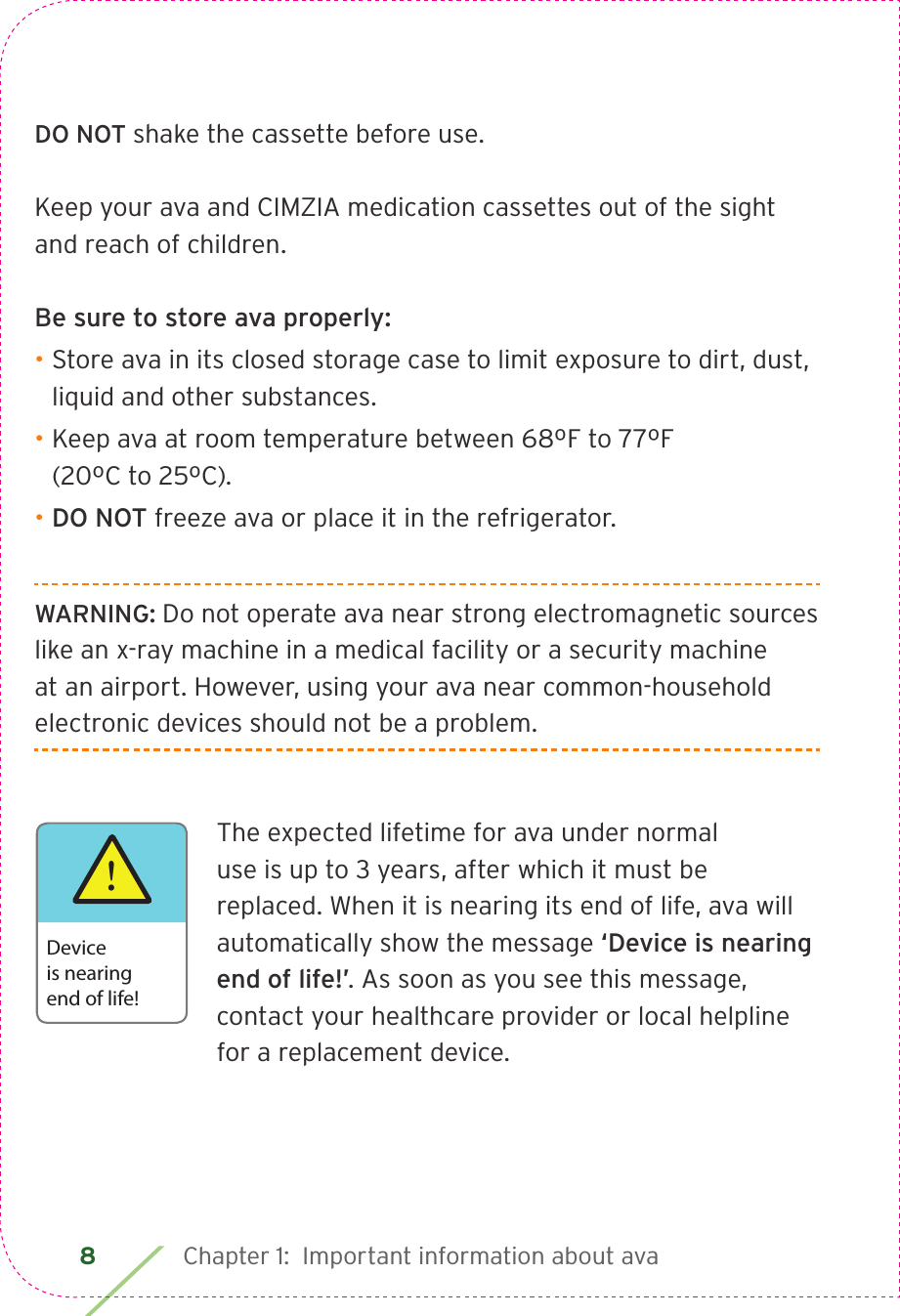 8 Chapter 1:  Important information about avaDO NOT shake the cassette before use.Keep your ava and CIMZIA medication cassettes out of the sight and reach of children. Be sure to store ava properly:• Store ava in its closed storage case to limit exposure to dirt, dust, liquid and other substances.• Keep ava at room temperature between 68ºF to 77ºF  (20ºC to 25ºC).• DO NOT freeze ava or place it in the refrigerator.WARNING: Do not operate ava near strong electromagnetic sources like an x-ray machine in a medical facility or a security machine at an airport. However, using your ava near common-household electronic devices should not be a problem. The expected lifetime for ava under normal use is up to 3 years, after which it must be replaced. When it is nearing its end of life, ava will automatically show the message ‘Device is nearing end of life!’. As soon as you see this message, contact your healthcare provider or local helpline for a replacement device.!Device is nearingend of life!