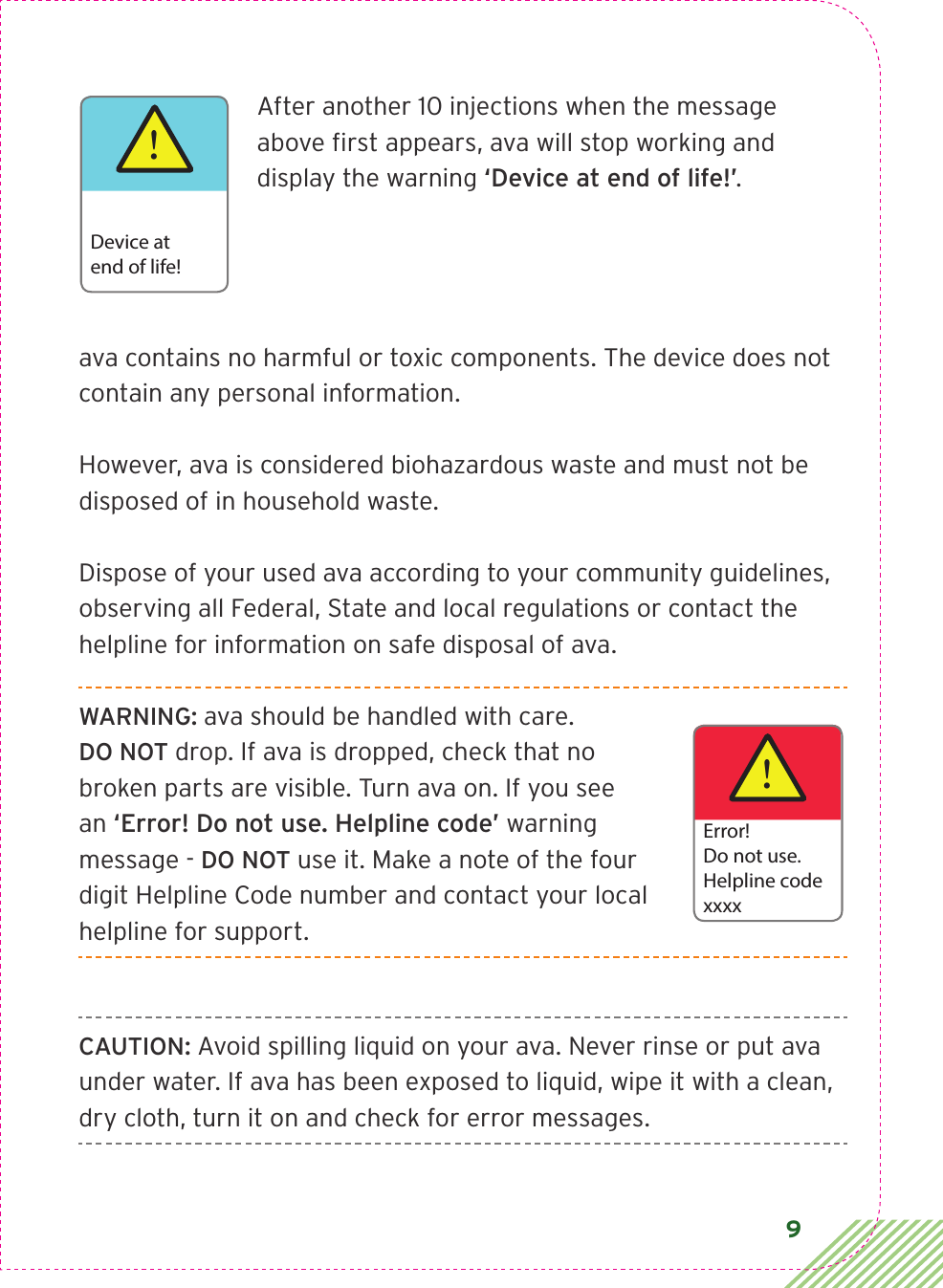 9 After another 10 injections when the message above ﬁrst appears, ava will stop working and display the warning ‘Device at end of life!’. ava contains no harmful or toxic components. The device does not contain any personal information. However, ava is considered biohazardous waste and must not be disposed of in household waste. Dispose of your used ava according to your community guidelines, observing all Federal, State and local regulations or contact the helpline for information on safe disposal of ava. WARNING: ava should be handled with care.  DO NOT drop. If ava is dropped, check that no broken parts are visible. Turn ava on. If you see an ‘Error! Do not use. Helpline code’ warning message - DO NOT use it. Make a note of the four digit Helpline Code number and contact your local helpline for support.CAUTION: Avoid spilling liquid on your ava. Never rinse or put ava under water. If ava has been exposed to liquid, wipe it with a clean, dry cloth, turn it on and check for error messages.!Device atend of life!!Error!Do not use.Helpline codexxxx