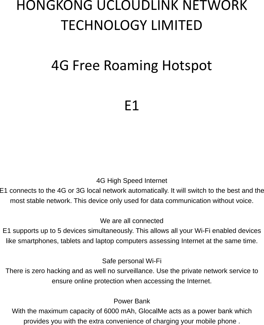 HONGKONGUCLOUDLINKNETWORKTECHNOLOGYLIMITED4GFreeRoamingHotspotE1       4G High Speed Internet E1 connects to the 4G or 3G local network automatically. It will switch to the best and the most stable network. This device only used for data communication without voice.  We are all connected E1 supports up to 5 devices simultaneously. This allows all your Wi-Fi enabled devices like smartphones, tablets and laptop computers assessing Internet at the same time.  Safe personal Wi-Fi There is zero hacking and as well no surveillance. Use the private network service to ensure online protection when accessing the Internet.  Power Bank With the maximum capacity of 6000 mAh, GlocalMe acts as a power bank which provides you with the extra convenience of charging your mobile phone .  