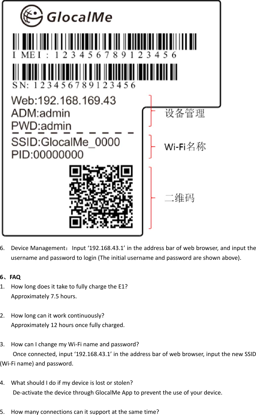 6. DeviceManagement：Input‘192.168.43.1’intheaddressbarofwebbrowser,andinputtheusernameandpasswordtologin(Theinitialusernameandpasswordareshownabove).6、FAQ1. HowlongdoesittaketofullychargetheE1?Approximately7.5hours.2. Howlongcanitworkcontinuously?Approximately12hoursoncefullycharged.3. HowcanIchangemyWi‐Finameandpassword?Onceconnected,input‘192.168.43.1’intheaddressbarofwebbrowser,inputthenewSSID(Wi‐Finame)andpassword.4. WhatshouldIdoifmydeviceislostorstolen?De‐activatethedevicethroughGlocalMeApptopreventtheuseofyourdevice.5. Howmanyconnectionscanitsupportatthesametime?