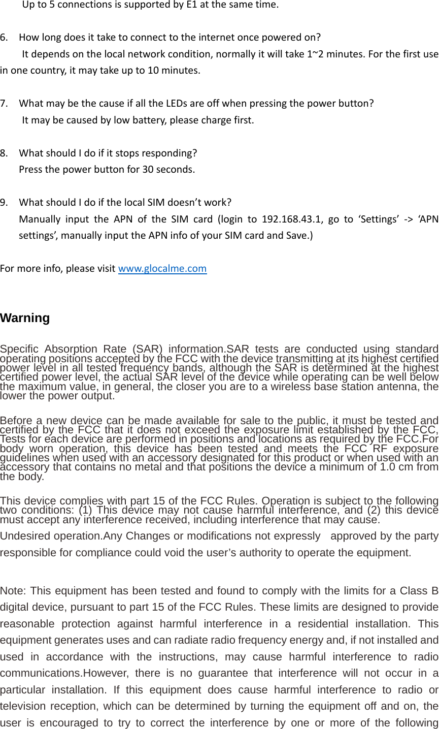 Upto5connectionsissupportedbyE1atthesametime.6. Howlongdoesittaketoconnecttotheinternetoncepoweredon?Itdependsonthelocalnetworkcondition,normallyitwilltake1~2minutes.Forthefirstuseinonecountry,itmaytakeupto10minutes.7. WhatmaybethecauseifalltheLEDsareoffwhenpressingthepowerbutton?Itmaybecausedbylowbattery,pleasechargefirst.8. WhatshouldIdoifitstopsresponding?Pressthepowerbuttonfor30seconds.9. WhatshouldIdoifthelocalSIMdoesn’twork?ManuallyinputtheAPNoftheSIMcard(loginto192.168.43.1,goto‘Settings’‐&gt;‘APNsettings’,manuallyinputtheAPNinfoofyourSIMcardandSave.)Formoreinfo,pleasevisitwww.glocalme.comWarning  Specific Absorption Rate (SAR) information.SAR tests are conducted using standard operating positions accepted by the FCC with the device transmitting at its highest certified power level in all tested frequency bands, although the SAR is determined at the highest certified power level, the actual SAR level of the device while operating can be well below the maximum value, in general, the closer you are to a wireless base station antenna, the lower the power output.   Before a new device can be made available for sale to the public, it must be tested and certified by the FCC that it does not exceed the exposure limit established by the FCC, Tests for each device are performed in positions and locations as required by the FCC.For body worn operation, this device has been tested and meets the FCC RF exposure guidelines when used with an accessory designated for this product or when used with an accessory that contains no metal and that positions the device a minimum of 1.0 cm from the body.  This device complies with part 15 of the FCC Rules. Operation is subject to the following two conditions: (1) This device may not cause harmful interference, and (2) this device must accept any interference received, including interference that may cause. Undesired operation.Any Changes or modifications not expressly  approved by the party responsible for compliance could void the user’s authority to operate the equipment.  Note: This equipment has been tested and found to comply with the limits for a Class B digital device, pursuant to part 15 of the FCC Rules. These limits are designed to provide reasonable protection against harmful interference in a residential installation. This equipment generates uses and can radiate radio frequency energy and, if not installed and used in accordance with the instructions, may cause harmful interference to radio communications.However, there is no guarantee that interference will not occur in a particular installation. If this equipment does cause harmful interference to radio or television reception, which can be determined by turning the equipment off and on, the user is encouraged to try to correct the interference by one or more of the following 