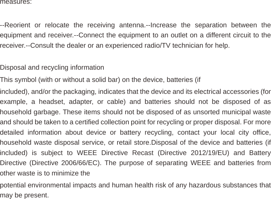 measures:  --Reorient or relocate the receiving antenna.--Increase the separation between the equipment and receiver.--Connect the equipment to an outlet on a different circuit to the receiver.--Consult the dealer or an experienced radio/TV technician for help.  Disposal and recycling information This symbol (with or without a solid bar) on the device, batteries (if included), and/or the packaging, indicates that the device and its electrical accessories (for example, a headset, adapter, or cable) and batteries should not be disposed of as household garbage. These items should not be disposed of as unsorted municipal waste and should be taken to a certified collection point for recycling or proper disposal. For more detailed information about device or battery recycling, contact your local city office, household waste disposal service, or retail store.Disposal of the device and batteries (if included) is subject to WEEE Directive Recast (Directive 2012/19/EU) and Battery Directive (Directive 2006/66/EC). The purpose of separating WEEE and batteries from other waste is to minimize the potential environmental impacts and human health risk of any hazardous substances that may be present. 