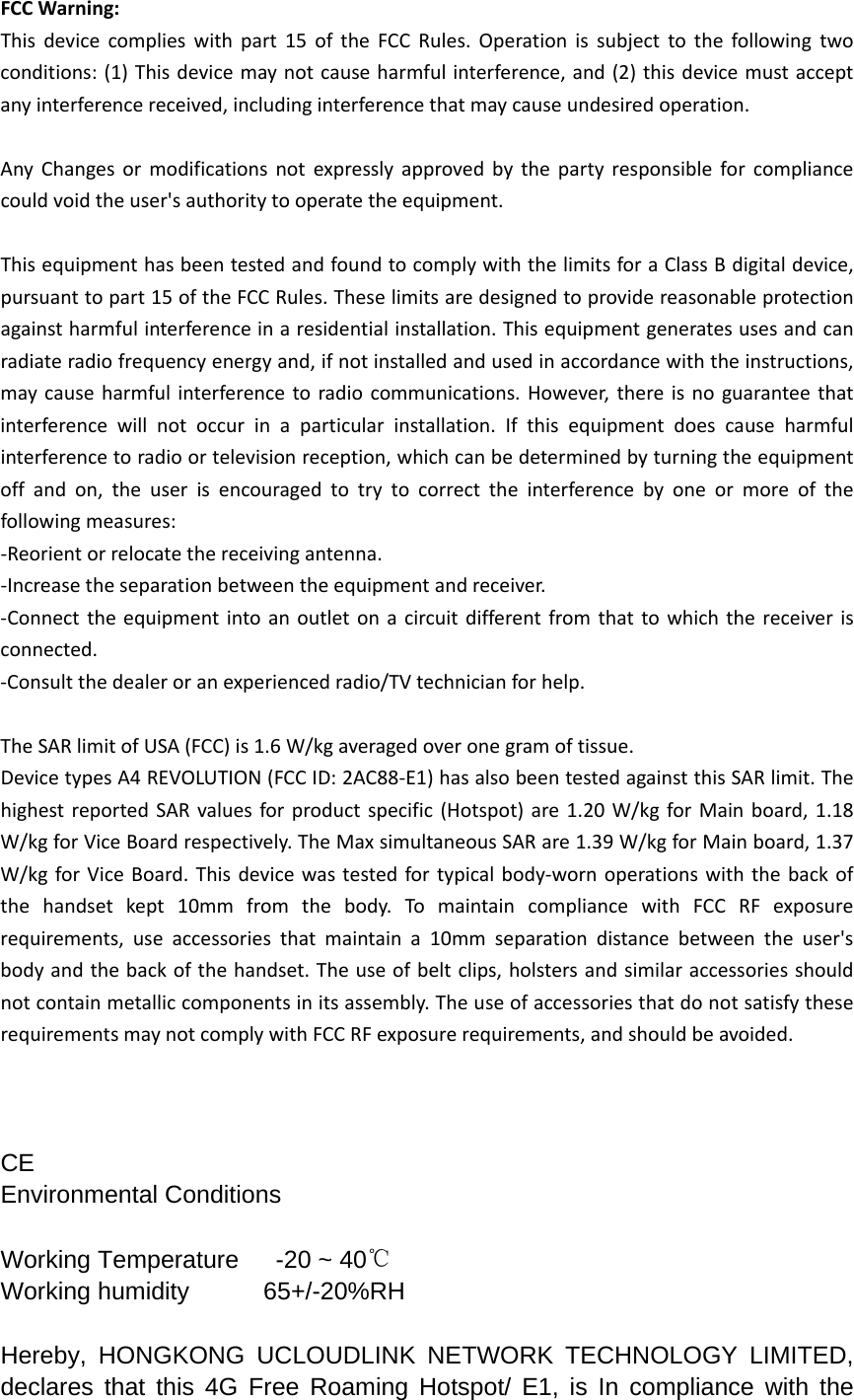 FCCWarning:Thisdevicecomplieswithpart15oftheFCCRules.Operationissubjecttothefollowingtwoconditions:(1)Thisdevicemaynotcauseharmfulinterference,and(2)thisdevicemustacceptanyinterferencereceived,includinginterferencethatmaycauseundesiredoperation.AnyChangesormodificationsnotexpresslyapprovedbythepartyresponsibleforcompliancecouldvoidtheuser&apos;sauthoritytooperatetheequipment.ThisequipmenthasbeentestedandfoundtocomplywiththelimitsforaClassBdigitaldevice,pursuanttopart15oftheFCCRules.Theselimitsaredesignedtoprovidereasonableprotectionagainstharmfulinterferenceinaresidentialinstallation.Thisequipmentgeneratesusesandcanradiateradiofrequencyenergyand,ifnotinstalledandusedinaccordancewiththeinstructions,maycauseharmfulinterferencetoradiocommunications.However,thereisnoguaranteethatinterferencewillnotoccurinaparticularinstallation.Ifthisequipmentdoescauseharmfulinterferencetoradioortelevisionreception,whichcanbedeterminedbyturningtheequipmentoffandon,theuserisencouragedtotrytocorrecttheinterferencebyoneormoreofthefollowingmeasures:‐Reorientorrelocatethereceivingantenna.‐Increasetheseparationbetweentheequipmentandreceiver.‐Connecttheequipmentintoanoutletonacircuitdifferentfromthattowhichthereceiverisconnected.‐Consultthedealeroranexperiencedradio/TVtechnicianforhelp.TheSARlimitofUSA(FCC)is1.6W/kgaveragedoveronegramoftissue.DevicetypesA4REVOLUTION(FCCID:2AC88‐E1)hasalsobeentestedagainstthisSARlimit.ThehighestreportedSARvaluesforproductspecific(Hotspot)are1.20W/kgforMainboard,1.18W/kgforViceBoardrespectively.TheMaxsimultaneousSARare1.39W/kgforMainboard,1.37W/kgforViceBoard.Thisdevicewastestedfortypicalbody‐wornoperationswiththebackofthehandsetkept10mmfromthebody.TomaintaincompliancewithFCCRFexposurerequirements,useaccessoriesthatmaintaina10mmseparationdistancebetweentheuser&apos;sbodyandthebackofthehandset.Theuseofbeltclips,holstersandsimilaraccessoriesshouldnotcontainmetalliccomponentsinitsassembly.TheuseofaccessoriesthatdonotsatisfytheserequirementsmaynotcomplywithFCCRFexposurerequirements,andshouldbeavoided.CE Environmental Conditions Working Temperature      -20 ~ 40℃ Working humidity      65+/-20%RH Hereby, HONGKONG UCLOUDLINK NETWORK TECHNOLOGY LIMITED, declares that this 4G Free Roaming Hotspot/ E1, is In compliance with the 