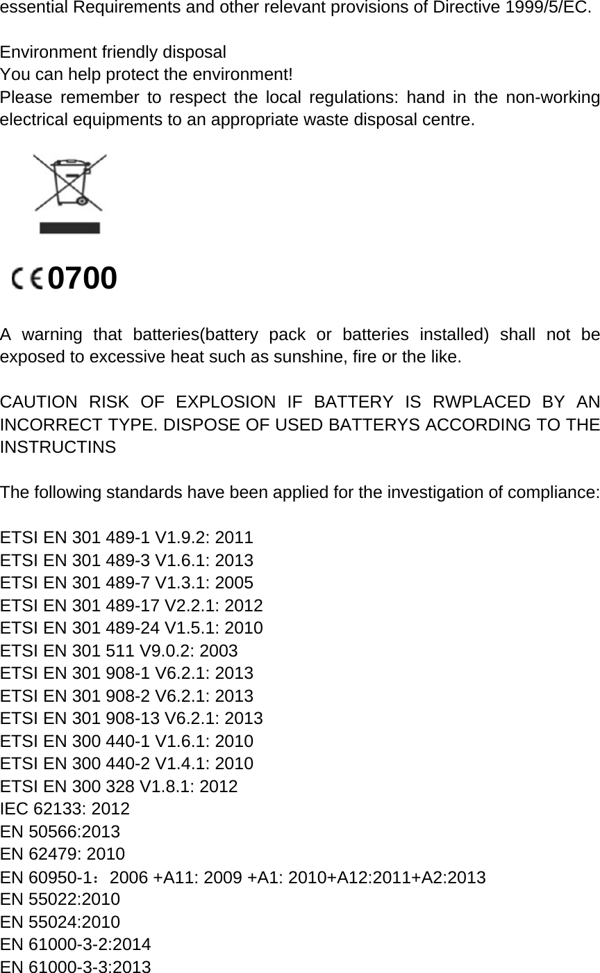 essential Requirements and other relevant provisions of Directive 1999/5/EC. Environment friendly disposal You can help protect the environment! Please remember to respect the local regulations: hand in the non-working electrical equipments to an appropriate waste disposal centre. 0700 A warning that batteries(battery pack or batteries installed) shall not be exposed to excessive heat such as sunshine, fire or the like. CAUTION RISK OF EXPLOSION IF BATTERY IS RWPLACED BY AN INCORRECT TYPE. DISPOSE OF USED BATTERYS ACCORDING TO THE INSTRUCTINS The following standards have been applied for the investigation of compliance: ETSI EN 301 489-1 V1.9.2: 2011 ETSI EN 301 489-3 V1.6.1: 2013 ETSI EN 301 489-7 V1.3.1: 2005 ETSI EN 301 489-17 V2.2.1: 2012 ETSI EN 301 489-24 V1.5.1: 2010 ETSI EN 301 511 V9.0.2: 2003 ETSI EN 301 908-1 V6.2.1: 2013 ETSI EN 301 908-2 V6.2.1: 2013 ETSI EN 301 908-13 V6.2.1: 2013 ETSI EN 300 440-1 V1.6.1: 2010   ETSI EN 300 440-2 V1.4.1: 2010 ETSI EN 300 328 V1.8.1: 2012 IEC 62133: 2012 EN 50566:2013 EN 62479: 2010 EN 60950-1：2006 +A11: 2009 +A1: 2010+A12:2011+A2:2013 EN 55022:2010   EN 55024:2010 EN 61000-3-2:2014 EN 61000-3-3:2013 