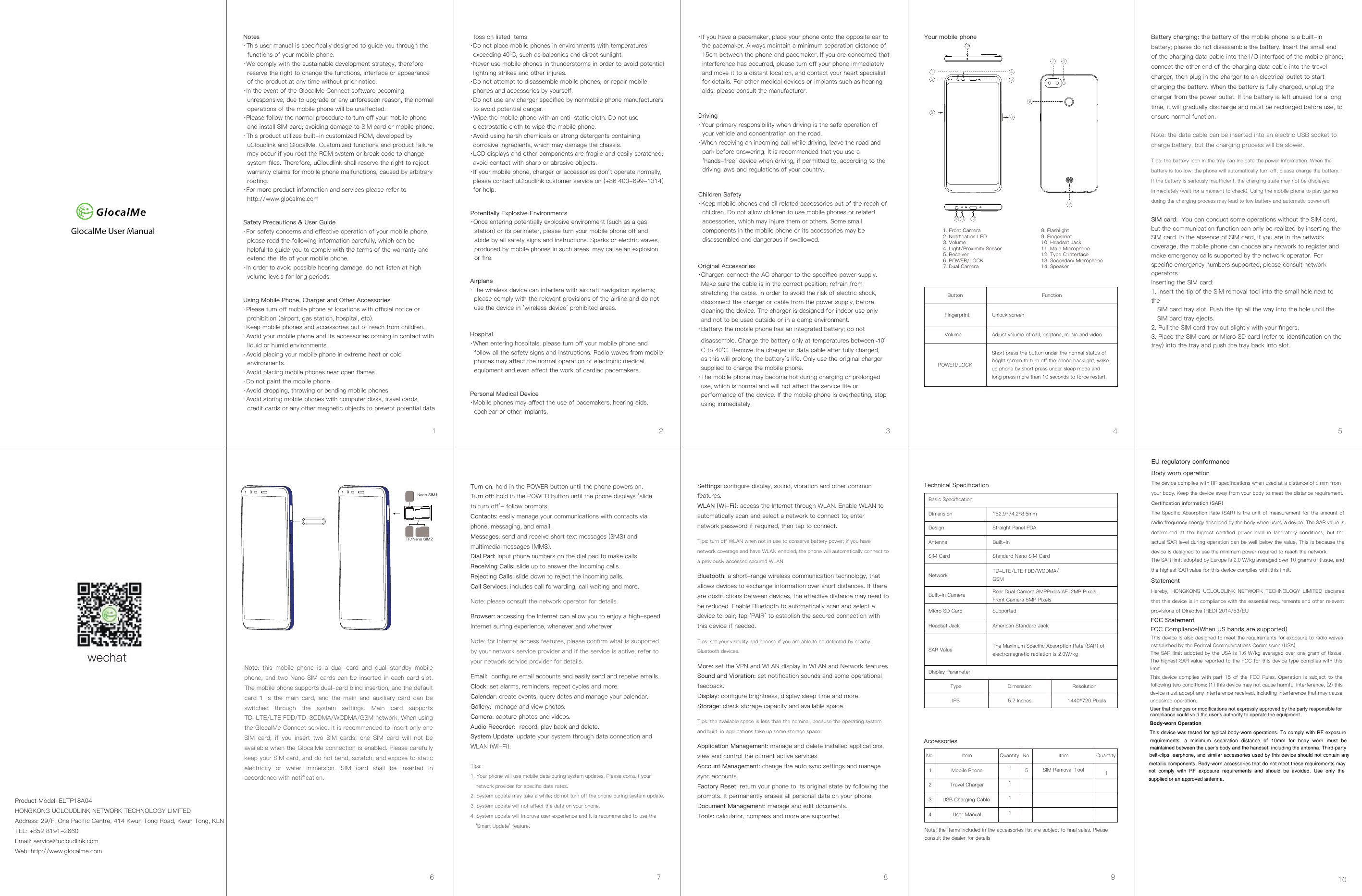 GlocalMe User ManualNotes·This user manual is speciﬁcally designed to guide you through the functions of your mobile phone.·We comply with the sustainable development strategy, therefore reserve the right to change the functions, interface or appearance of the product at any time without prior notice.·In the event of the GlocalMe Connect software becoming unresponsive, due to upgrade or any unforeseen reason, the normal operations of the mobile phone will be unaﬀected.·Please follow the normal procedure to turn oﬀ your mobile phone and install SIM card; avoiding damage to SIM card or mobile phone.·This product utilizes built-in customized ROM, developed by uCloudlink and GlocalMe. Customized functions and product failure may occur if you root the ROM system or break code to change system ﬁles. Therefore, uCloudlink shall reserve the right to reject warranty claims for mobile phone malfunctions, caused by arbitrary rooting.·For more product information and services please refer to http://www.glocalme.comSafety Precautions &amp; User Guide·For safety concerns and eﬀective operation of your mobile phone, please read the following information carefully, which can be helpful to guide you to comply with the terms of the warranty and extend the life of your mobile phone.·In order to avoid possible hearing damage, do not listen at high volume levels for long periods.Using Mobile Phone, Charger and Other Accessories·Please turn oﬀ mobile phone at locations with oﬃcial notice orprohibition (airport, gas station, hospital, etc).·Keep mobile phones and accessories out of reach from children.·Avoid your mobile phone and its accessories coming in contact with liquid or humid environments.·Avoid placing your mobile phone in extreme heat or cold environments.·Avoid placing mobile phones near open ﬂames.·Do not paint the mobile phone.·Avoid dropping, throwing or bending mobile phones.·Avoid storing mobile phones with computer disks, travel cards, credit cards or any other magnetic objects to prevent potential data   loss on listed items.·Do not place mobile phones in environments with temperatures exceeding 40°C, such as balconies and direct sunlight. ·Never use mobile phones in thunderstorms in order to avoid potential lightning strikes and other injures.·Do not attempt to disassemble mobile phones, or repair mobile phones and accessories by yourself.·Do not use any charger speciﬁed by nonmobile phone manufacturers to avoid potential danger.·Wipe the mobile phone with an anti-static cloth. Do not use electrostatic cloth to wipe the mobile phone.·Avoid using harsh chemicals or strong detergents containing corrosive ingredients, which may damage the chassis.·LCD displays and other components are fragile and easily scratched; avoid contact with sharp or abrasive objects.·If your mobile phone, charger or accessories don’t operate normally, please contact uCloudlink customer service on (+86 400-699-1314) for help. Potentially Explosive Environments ·Once entering potentially explosive environment (such as a gas station) or its perimeter, please turn your mobile phone oﬀ and abide by all safety signs and instructions. Sparks or electric waves, produced by mobile phones in such areas, may cause an explosion or ﬁre.Airplane·The wireless device can interfere with aircraft navigation systems; please comply with the relevant provisions of the airline and do not use the device in ‘wireless device’ prohibited areas.Personal Medical Device·Mobile phones may aﬀect the use of pacemakers, hearing aids, cochlear or other implants.Hospital·When entering hospitals, please turn oﬀ your mobile phone andfollow all the safety signs and instructions. Radio waves from mobile phones may aﬀect the normal operation of electronic medical equipment and even aﬀect the work of cardiac pacemakers.Driving ·Your primary responsibility when driving is the safe operation of your vehicle and concentration on the road.·When receiving an incoming call while driving, leave the road and park before answering. It is recommended that you use a ‘hands-free’ device when driving, if permitted to, according to the driving laws and regulations of your country.Product Model: ELTP18A04 HONGKONG UCLOUDLINK NETWORK TECHNOLOGY LIMITEDAddress: 29/F, One Paciﬁc Centre, 414 Kwun Tong Road, Kwun Tong, KLNTEL: +852 8191-2660Email: service@ucloudlink.comWeb: http://www.glocalme.comTurn on: hold in the POWER button until the phone powers on.Turn oﬀ: hold in the POWER button until the phone displays ‘slide to turn oﬀ’- follow prompts.Contacts: easily manage your communications with contacts via phone, messaging, and email.Messages: send and receive short text messages (SMS) and multimedia messages (MMS).Dial Pad: input phone numbers on the dial pad to make calls.Receiving Calls: slide up to answer the incoming calls.Rejecting Calls: slide down to reject the incoming calls.Call Services: includes call forwarding, call waiting and more.Note: please consult the network operator for details.Browser: accessing the Internet can allow you to enjoy a high-speed Internet surﬁng experience, whenever and wherever.Note: for Internet access features, please conﬁrm what is supported by your network service provider and if the service is active; refer to your network service provider for details.Email:  conﬁgure email accounts and easily send and receive emails.Clock: set alarms, reminders, repeat cycles and more.Calendar: create events, query dates and manage your calendar.Gallery:  manage and view photos.Camera: capture photos and videos.Audio Recorder:  record, play back and delete.System Update: update your system through data connection and WLAN (Wi-Fi).Tips:1. Your phone will use mobile data during system updates. Please consult yournetwork provider for speciﬁc data rates.2. System update may take a while; do not turn oﬀ the phone during system update.3. System update will not aﬀect the data on your phone.4. System update will improve user experience and it is recommended to use the ‘Smart Update’ feature. Original Accessories·Charger: connect the AC charger to the speciﬁed power supply. Make sure the cable is in the correct position; refrain from stretching the cable. In order to avoid the risk of electric shock, disconnect the charger or cable from the power supply, before cleaning the device. The charger is designed for indoor use only and not to be used outside or in a damp environment. ·Battery: the mobile phone has an integrated battery; do not disassemble. Charge the battery only at temperatures between -10°C to 40°C. Remove the charger or data cable after fully charged, as this will prolong the battery’s life. Only use the original charger supplied to charge the mobile phone.·The mobile phone may become hot during charging or prolonged use, which is normal and will not aﬀect the service life or performance of the device. If the mobile phone is overheating, stop using immediately.Children Safety ·Keep mobile phones and all related accessories out of the reach of children. Do not allow children to use mobile phones or related accessories, which may injure them or others. Some small components in the mobile phone or its accessories may be disassembled and dangerous if swallowed.Button FunctionFingerprintVolume Adjust volume of call, ringtone, music and video.Unlock screenPOWER/LOCKShort press the button under the normal status of bright screen to turn oﬀ the phone backlight; wake up phone by short press under sleep mode and long press more than 10 seconds to force restart.Battery charging: the battery of the mobile phone is a built-in battery; please do not disassemble the battery. Insert the small end of the charging data cable into the I/O interface of the mobile phone; connect the other end of the charging data cable into the travel charger, then plug in the charger to an electrical outlet to start charging the battery. When the battery is fully charged, unplug the charger from the power outlet. If the battery is left unused for a long time, it will gradually discharge and must be recharged before use, toensure normal function.Note: the data cable can be inserted into an electric USB socket to charge battery, but the charging process will be slower.Tips: the battery icon in the tray can indicate the power information. When the battery is too low, the phone will automatically turn oﬀ, please charge the battery. If the battery is seriously insuﬃcient, the charging state may not be displayed immediately (wait for a moment to check). Using the mobile phone to play gamesduring the charging process may lead to low battery and automatic power oﬀ.4 User Manual 1Note: the items included in the accessories list are subject to ﬁnal sales. Please consult the dealer for details·If you have a pacemaker, place your phone onto the opposite ear to the pacemaker. Always maintain a minimum separation distance of 15cm between the phone and pacemaker. If you are concerned that interference has occurred, please turn oﬀ your phone immediately and move it to a distant location, and contact your heart specialist for details. For other medical devices or implants such as hearing aids, please consult the manufacturer.Your mobile phoneTechnical SpeciﬁcationBasic Speciﬁcation DimensionDesignAntennaSIM CardNetwork Built-in CameraMicro SD CardHeadset JackSAR Value152.9*74.2*8.5mmStraight Panel PDA Built-in Standard Nano SIM Card TD-LTE/LTE FDD/WCDMA/GSMRear Dual Camera 8MPPixels AF+2MP Pixels, Front Camera 5MP Pixels Supported American Standard Jack23Mobile PhoneTravel ChargerUSB Charging Cable The Maximum Speciﬁc Absorption Rate (SAR) of electromagnetic radiation is 2.0W/kg Display Parameter Type Dimension ResolutionIPS 5.7 Inches 1440*720 PixelsAccessoriesNo.11QuantityItem15SIM Removal ToolNo. QuantityItem11Settings: conﬁgure display, sound, vibration and other common features.WLAN (Wi-Fi): access the Internet through WLAN. Enable WLAN to automatically scan and select a network to connect to; enter network password if required, then tap to connect.Tips: turn oﬀ WLAN when not in use to conserve battery power; if you have network coverage and have WLAN enabled, the phone will automatically connect to a previously accessed secured WLAN.Bluetooth: a short-range wireless communication technology, that allows devices to exchange information over short distances. If there are obstructions between devices, the eﬀective distance may need to be reduced. Enable Bluetooth to automatically scan and select a device to pair; tap ‘PAIR’ to establish the secured connection with this device if needed.Tips: set your visibility and choose if you are able to be detected by nearby Bluetooth devices.More: set the VPN and WLAN display in WLAN and Network features.Sound and Vibration: set notiﬁcation sounds and some operational feedback.Display: conﬁgure brightness, display sleep time and more.Storage: check storage capacity and available space.Tips: the available space is less than the nominal, because the operating system and built-in applications take up some storage space.Application Management: manage and delete installed applications, view and control the current active services.Account Management: change the auto sync settings and manage sync accounts.Factory Reset: return your phone to its original state by following the prompts. It permanently erases all personal data on your phone.Document Management: manage and edit documents.Tools: calculator, compass and more are supported.1 2 3 4 56 7 8 9 10wechatNano SIM1TF/Nano SIM21. Front Camera2. Notiﬁcation LED3. Volume4. Light/Proximity Sensor5. Receiver6. POWER/LOCK7. Dual Camera8. Flashlight9. Fingerprint10. Headset Jack11. Main Microphone12. Type C interface13. Secondary Microphone14. Speaker1 471385610 11 1214923SIM card:  You can conduct some operations without the SIM card, but the communication function can only be realized by inserting the SIM card. In the absence of SIM card, if you are in the network coverage, the mobile phone can choose any network to register and make emergency calls supported by the network operator. For speciﬁc emergency numbers supported, please consult network operators.Inserting the SIM card: 1. Insert the tip of the SIM removal tool into the small hole next to the   SIM card tray slot. Push the tip all the way into the hole until the    SIM card tray ejects.2. Pull the SIM card tray out slightly with your ﬁngers.3. Place the SIM card or Micro SD card (refer to identiﬁcation on the tray) into the tray and push the tray back into slot.Note:  this  mobile  phone  is  a  dual-card  and  dual-standby  mobile phone, and two Nano SIM cards can be inserted in each card slot. The mobile phone supports dual-card blind insertion, and the default card  1  is  the  main  card,  and  the  main  and  auxiliary  card  can  be switched  through  the  system  settings.  Main  card  supports TD-LTE/LTE FDD/TD-SCDMA/WCDMA/GSM network. When using the GlocalMe Connect service, it is recommended to insert only one SIM  card;  if  you  insert  two  SIM  cards,  one  SIM  card  will  not  be available when the GlocalMe connection is enabled. Please carefully keep your SIM card, and do not bend, scratch, and expose to static electricity  or  water  immersion.  SIM  card  shall  be  inserted  in accordance with notiﬁcation.EU regulatory conformanceBody worn operationThe device complies with RF speciﬁcations when used at a distance of 5 mm from your body. Keep the device away from your body to meet the distance requirement. Certiﬁcation information (SAR)The Speciﬁc Absorption Rate (SAR) is the unit of measurement for the amount of radio frequency energy absorbed by the body when using a device. The SAR value is determined at the highest certiﬁed power level in laboratory conditions, but the actual SAR level during operation can be well below the value. This is because the device is designed to use the minimum power required to reach the network.The SAR limit adopted by Europe is 2.0 W/kg averaged over 10 grams of tissue, and the highest SAR value for this device complies with this limit.StatementHereby, HONGKONG UCLOUDLINK NETWORK TECHNOLOGY LIMITED declares that this device is in compliance with the essential requirements and other relevant provisions of Directive (RED) 2014/53/EUFCC StatementFCC Compliance(When US bands are supported)This device is also designed to meet the requirements for exposure to radio waves established by the Federal Communications Commission (USA).The SAR limit adopted by the USA is 1.6 W/kg averaged over one gram of tissue. The highest SAR value reported to the FCC for this device type complies with this limit.This device complies with part 15 of the FCC Rules. Operation is subject to the following two conditions: (1) this device may not cause harmful interference, (2) this device must accept any interference received, including interference that may cause undesired operation. User that changes or modifications not expressly approved by the party responsible for compliance could void the user&apos;s authority to operate the equipment.Body-worn Operation This device was tested for typical  body-worn operations. To comply with RF exposure requirements,  a  minimum  separation  distance  of  10mm  for  body  worn  must  be maintained between the user’s body and the handset, including the antenna. Third-party belt-clips, earphone, and similar accessories used by this device should not contain any metallic components. Body-worn accessories that do not meet these requirements may not  comply  with  RF  exposure  requirements  and  should  be  avoided.  Use  only  the supplied or an approved antenna. 