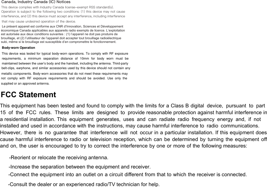 FCC Statement This equipment has been tested and found to comply with the limits for a Class B digital device, pursuant to part 15 of the FCC rules. These limits are designed to provide reasonable protection against harmful interference in a residential installation. This equipment generates, uses and can radiate radio frequency energy and, if not installed and used in accordance with the instructions, may cause harmful interference to radio communications. However, there is no guarantee that interference will not occur in a particular installation. If this equipment does cause harmful interference to radio or television reception, which can be determined by turning the equipment off and on, the user is encouraged to try to correct the interference by one or more of the following measures: -Reorient or relocate the receiving antenna. -Increase the separation between the equipment and receiver. -Connect the equipment into an outlet on a circuit different from that to which the receiver is connected. -Consult the dealer or an experienced radio/TV technician for help. Canada, Industry Canada (IC) Notices This device complies with Industry Canada license-exempt RSS standard(s). Operation is subject to the following two conditions: (1) this device may not cause interference, and (2) this device must accept any interference, including interference that may cause undesired operation of the device.  Le présent appareil est conforme aux CNR dʼInnovation, Sciences et Développementéconomique Canada applicables aux appareils radio exempts de licence. Lʼexploitationest autorisée aux deux conditions suivantes : (1) lʼappareil ne doit pas produire debrouillage, et (2) lʼutilisateur de lʼappareil doit accepter tout brouillage radioélectriquesubi, même si le brouillage est susceptible dʼen compromettre le fonctionnement.Body-worn Operation This device was tested for typical  body-worn operations. To comply with RF exposure requirements,  a  minimum  separation  distance  of  10mm  for  body  worn  must  be maintained between the user’s body and the handset, including the antenna. Third-party belt-clips, earphone, and similar accessories used by this device should not contain any metallic components. Body-worn accessories that do not meet these requirements may not  comply  with  RF  exposure  requirements  and  should  be  avoided.  Use  only  the supplied or an approved antenna. 