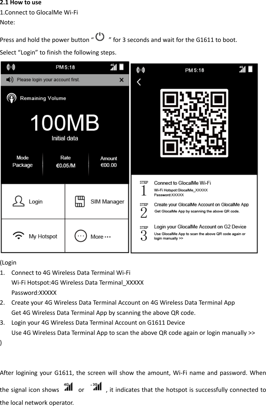 2.1Howtouse1.ConnecttoGlocalMeWi‐FiNote:Pressandholdthepowerbutton“”for3secondsandwaitfortheG1611toboot.Select“Login”tofinishthefollowingsteps.(Login1. Connectto4GWirelessDataTerminalWi‐FiWi‐FiHotspot:4GWirelessDataTerminal_XXXXXPassword:XXXXX2. Createyour4GWirelessDataTerminalAccounton4GWirelessDataTerminalAppGet4GWirelessDataTerminalAppbyscanningtheaboveQRcode.3. Loginyour4GWirelessDataTerm in alAccountonG1611DeviceUse4GWirelessDataTerminalApptoscantheaboveQRcodeagainorloginmanually&gt;&gt;)AfterloginingyourG1611,thescreenwillshowtheamount,Wi‐Finameandpassword.Whenthesignaliconshowsor ,itindicatesthatthehotspotissuccessfullyconnectedtothelocalnetworkoperator.