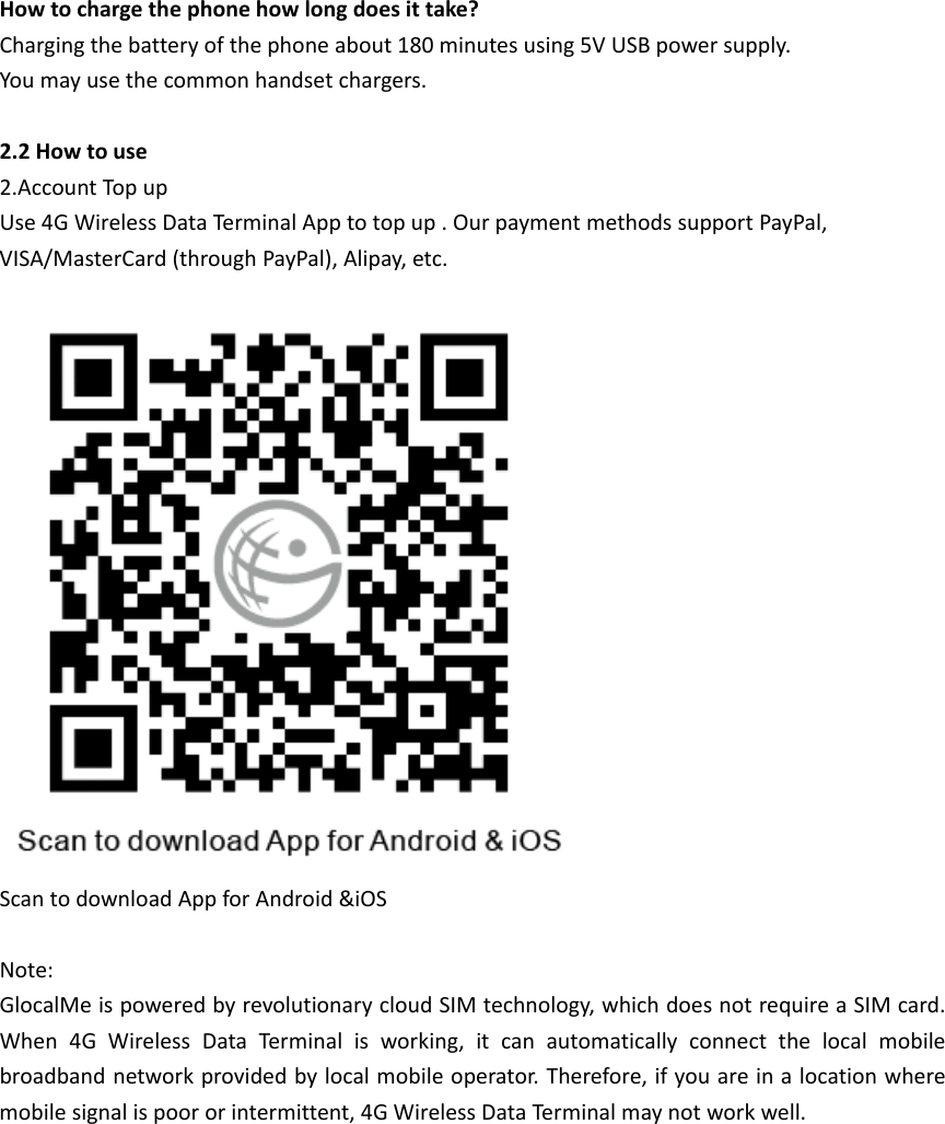 Howtochargethephonehowlongdoesittake?Chargingthebatteryofthephoneabout180minutesusing5VUSBpowersupply.Youmayusethecommonhandsetchargers.2.2Howtouse2.AccountTopupUse4GWirelessDataTerminalApptotopup.OurpaymentmethodssupportPayPal,VISA/MasterCard(throughPayPal),Alipay,etc.ScantodownloadAppforAndroid&amp;iOSNote:GlocalMeispoweredbyrevolutionarycloudSIMtechnology,whichdoesnotrequireaSIMcard.When4GWirelessDataTerminalisworking,itcanautomaticallyconnectthelocalmobilebroadbandnetworkprovidedbylocalmobileoperator.Therefore,ifyouareinalocationwheremobilesignalispoororintermittent,4GWirelessDataTerminalmaynotworkwell.