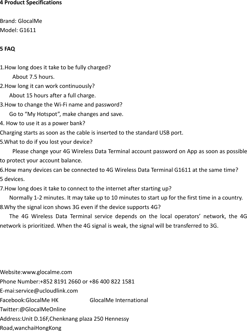 4ProductSpecificationsBrand:GlocalMeModel:G16115FAQ1.Howlongdoesittaketobefullycharged?About7.5hours.2.Howlongitcanworkcontinuously?About15hoursafterafullcharge.3.HowtochangetheWi‐Finameandpassword?Goto“MyHotspot”,makechangesandsave.4.Howtouseitasapowerbank?ChargingstartsassoonasthecableisinsertedtothestandardUSBport.5.Whattodoifyoulostyourdevice?Pleasechangeyour4GWirelessDataTerminalaccountpasswordonAppassoonaspossibletoprotectyouraccountbalance.6.Howmanydevicescanbeconnectedto4GWirelessDataTerminalG1611atthesametime?5devices.7.Howlongdoesittaketoconnecttotheinternetafterstartingup?Normally1‐2minutes.Itmaytakeupto10minutestostartupforthefirsttimeinacountry.8.Whythesignaliconshows3Gevenifthedevicesupports4G?The4GWirelessDataTermina lservicedependsonthelocaloperators’network,the4Gnetworkisprioritized.Whenthe4Gsignalisweak,thesignalwillbetransferredto3G.Website:www.glocalme.comPhoneNumber:+85281912660or+864008221581E‐mai:service@ucloudlink.comFacebook:GlocalMeHKGlocalMeInternationalTwitter:@GlocalMeOnlineAddress:UnitD.16F,Chenknangplaza250HennessyRoad,wanchaiHongKong