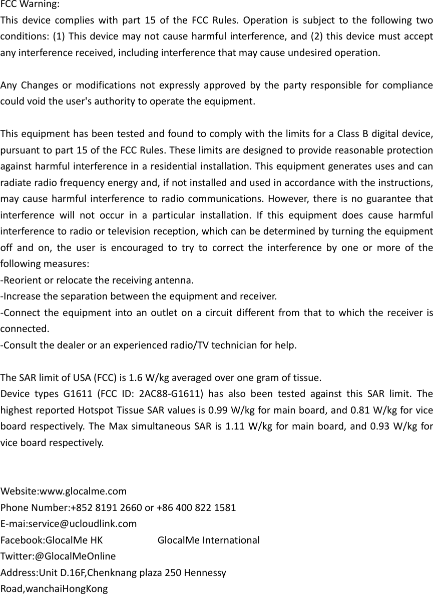 FCCWarning:Thisdevicecomplieswithpart15oftheFCCRules.Operationissubjecttothefollowingtwoconditions:(1)Thisdevicemaynotcauseharmfulinterference,and(2)thisdevicemustacceptanyinterferencereceived,includinginterferencethatmaycauseundesiredoperation.AnyChangesormodificationsnotexpresslyapprovedbythepartyresponsibleforcompliancecouldvoidtheuser&apos;sauthoritytooperatetheequipment.ThisequipmenthasbeentestedandfoundtocomplywiththelimitsforaClassBdigitaldevice,pursuanttopart15oftheFCCRules.Theselimitsaredesignedtoprovidereasonableprotectionagainstharmfulinterferenceinaresidentialinstallation.Thisequipmentgeneratesusesandcanradiateradiofrequencyenergyand,ifnotinstalledandusedinaccordancewiththeinstructions,maycauseharmfulinterferencetoradiocommunications.However,thereisnoguaranteethatinterferencewillnotoccurinaparticularinstallation.Ifthisequipmentdoescauseharmfulinterferencetoradioortelevisionreception,whichcanbedeterminedbyturningtheequipmentoffandon,theuserisencouragedtotrytocorrecttheinterferencebyoneormoreofthefollowingmeasures:‐Reorientorrelocatethereceivingantenna.‐Increasetheseparationbetweentheequipmentandreceiver.‐Connecttheequipmentintoanoutletonacircuitdifferentfromthattowhichthereceiverisconnected.‐Consultthedealeroranexperiencedradio/TVtechnicianforhelp.TheSARlimitofUSA(FCC)is1.6W/kgaveragedoveronegramoftissue.DevicetypesG1611(FCCID:2AC88‐G1611)hasalsobeentestedagainstthisSARlimit.ThehighestreportedHotspotTissueSARvaluesis0.99W/kgformainboard,and0.81W/kgforviceboardrespectively.TheMaxsimultaneousSARis1.11W/kgformainboard,and0.93W/kgforviceboardrespectively.Website:www.glocalme.comPhoneNumber:+85281912660or+864008221581E‐mai:service@ucloudlink.comFacebook:GlocalMeHKGlocalMeInternationalTwitter:@GlocalMeOnlineAddress:UnitD.16F,Chenknangplaza250HennessyRoad,wanchaiHongKong