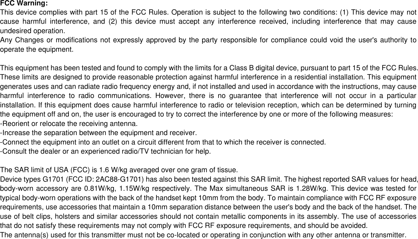 FCC Warning: This device complies with part 15 of the FCC Rules. Operation is subject to the following two conditions: (1) This device may not cause  harmful  interference,  and  (2)  this  device  must  accept  any  interference  received,  including  interference  that  may  cause undesired operation. Any Changes or modifications not expressly approved by the party responsible for compliance could void the user&apos;s authority to operate the equipment. This equipment has been tested and found to comply with the limits for a Class B digital device, pursuant to part 15 of the FCC Rules. These limits are designed to provide reasonable protection against harmful interference in a residential installation. This equipment generates uses and can radiate radio frequency energy and, if not installed and used in accordance with the instructions, may cause harmful  interference  to  radio  communications.  However,  there  is  no  guarantee  that  interference  will  not  occur  in  a  particular installation. If this equipment does cause harmful interference to radio or television reception, which can be determined by turning the equipment off and on, the user is encouraged to try to correct the interference by one or more of the following measures: -Reorient or relocate the receiving antenna. -Increase the separation between the equipment and receiver. -Connect the equipment into an outlet on a circuit different from that to which the receiver is connected. -Consult the dealer or an experienced radio/TV technician for help. The SAR limit of USA (FCC) is 1.6 W/kg averaged over one gram of tissue.   Device types G1701 (FCC ID: 2AC88-G1701) has also been tested against this SAR limit. The highest reported SAR values for head, body-worn accessory are 0.81W/kg, 1.15W/kg respectively. The Max simultaneous SAR is 1.28W/kg. This device was tested for typical body-worn operations with the back of the handset kept 10mm from the body. To maintain compliance with FCC RF exposure requirements, use accessories that maintain a 10mm separation distance between the user&apos;s body and the back of the handset. The use of belt clips, holsters and similar accessories should not contain metallic components in its assembly. The use of accessories that do not satisfy these requirements may not comply with FCC RF exposure requirements, and should be avoided. The antenna(s) used for this transmitter must not be co-located or operating in conjunction with any other antenna or transmitter. 