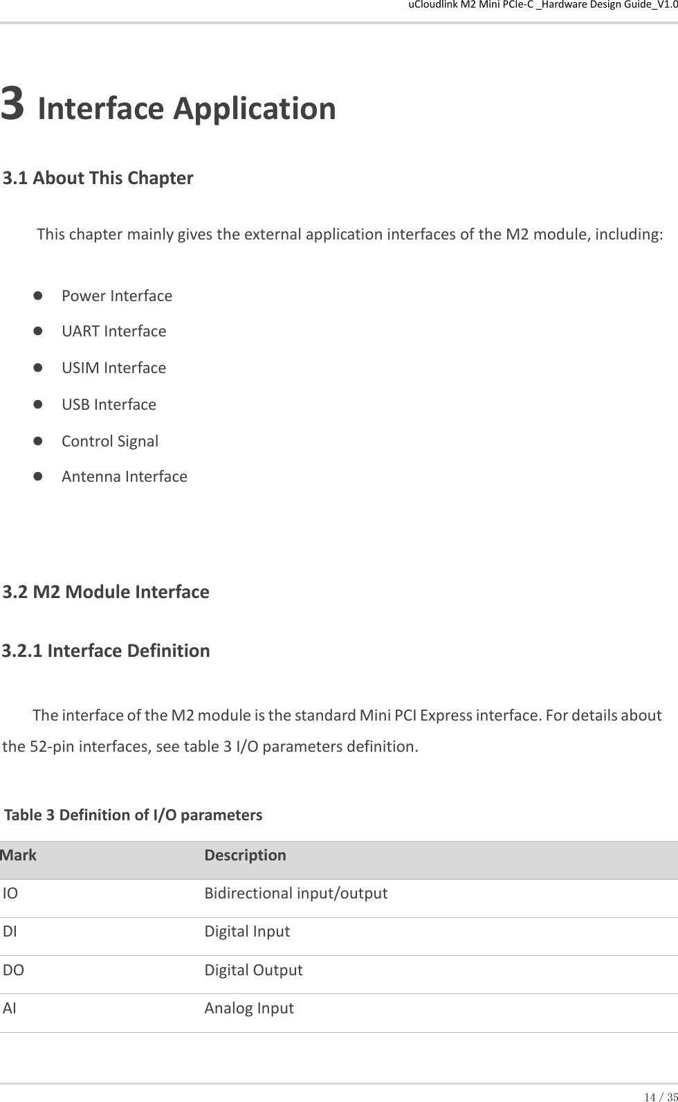 uCloudlink M2 Mini PCIe-C _Hardware Design Guide_V1.0 14／35  3 Interface Application 3.1 About This Chapter          This chapter mainly gives the external application interfaces of the M2 module, including:  Power Interface  UART Interface  USIM Interface  USB Interface  Control Signal  Antenna Interface 3.2 M2 Module Interface 3.2.1 Interface Definition  The interface of the M2 module is the standard Mini PCI Express interface. For details about the 52-pin interfaces, see table 3 I/O parameters definition.  Table 3 Definition of I/O parameters  Mark Description  IO  Bidirectional input/output DI  Digital Input DO  Digital Output AI  Analog Input 