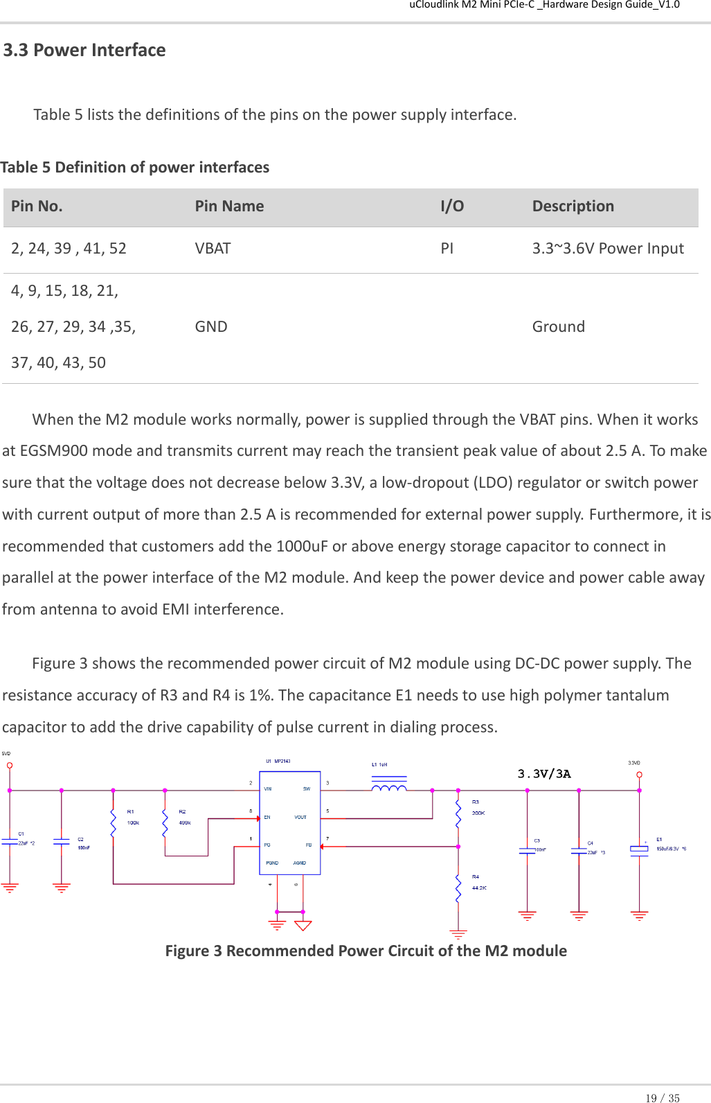 uCloudlink M2 Mini PCIe-C _Hardware Design Guide_V1.0 19／35 3.3 Power Interface  Table 5 lists the definitions of the pins on the power supply interface.  Table 5 Definition of power interfaces Pin No. Pin Name I/O  Description  2, 24, 39 , 41, 52  VBAT  PI 3.3~3.6V Power Input  4, 9, 15, 18, 21,   26, 27, 29, 34 ,35,  37, 40, 43, 50  GND   Ground  When the M2 module works normally, power is supplied through the VBAT pins. When it works at EGSM900 mode and transmits current may reach the transient peak value of about 2.5 A. To make sure that the voltage does not decrease below 3.3V, a low-dropout (LDO) regulator or switch power with current output of more than 2.5 A is recommended for external power supply. Furthermore, it is recommended that customers add the 1000uF or above energy storage capacitor to connect in parallel at the power interface of the M2 module. And keep the power device and power cable away from antenna to avoid EMI interference.  Figure 3 shows the recommended power circuit of M2 module using DC-DC power supply. The resistance accuracy of R3 and R4 is 1%. The capacitance E1 needs to use high polymer tantalum capacitor to add the drive capability of pulse current in dialing process. Figure 3 Recommended Power Circuit of the M2 module 