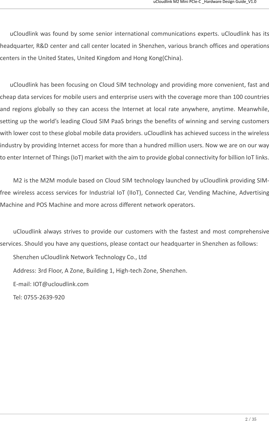 uCloudlink M2 Mini PCIe-C _Hardware Design Guide_V1.0 2／35  uCloudlink was found by some senior international communications experts. uCloudlink has its headquarter, R&amp;D center and call center located in Shenzhen, various branch offices and operations centers in the United States, United Kingdom and Hong Kong(China).   uCloudlink has been focusing on Cloud SIM technology and providing more convenient, fast and cheap data services for mobile users and enterprise users with the coverage more than 100 countries and  regions globally  so they can  access  the  Internet  at  local  rate  anywhere,  anytime.  Meanwhile, setting up the world’s leading Cloud SIM PaaS brings the benefits of winning and serving customers with lower cost to these global mobile data providers. uCloudlink has achieved success in the wireless industry by providing Internet access for more than a hundred million users. Now we are on our way to enter Internet of Things (IoT) market with the aim to provide global connectivity for billion IoT links.  M2 is the M2M module based on Cloud SIM technology launched by uCloudlink providing SIM-free wireless  access  services for Industrial  IoT (IIoT), Connected Car, Vending Machine, Advertising Machine and POS Machine and more across different network operators.  uCloudlink  always  strives  to provide our  customers with  the  fastest  and  most comprehensive services. Should you have any questions, please contact our headquarter in Shenzhen as follows: Shenzhen uCloudlink Network Technology Co., Ltd Address: 3rd Floor, A Zone, Building 1, High-tech Zone, Shenzhen. E-mail: IOT@ucloudlink.com Tel: 0755-2639-920         