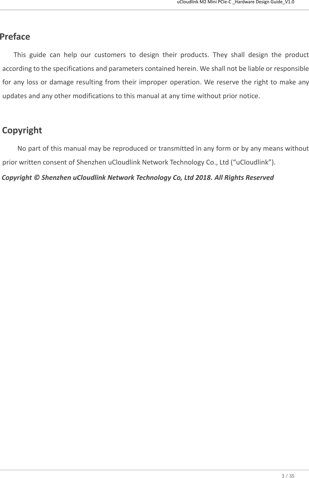 uCloudlink M2 Mini PCIe-C _Hardware Design Guide_V1.0 3／35  Preface This  guide  can  help  our  customers  to  design  their  products.  They  shall  design  the  product according to the specifications and parameters contained herein. We shall not be liable or responsible for any loss or damage resulting from their improper  operation. We reserve the right to  make any updates and any other modifications to this manual at any time without prior notice.  Copyright No part of this manual may be reproduced or transmitted in any form or by any means without prior written consent of Shenzhen uCloudlink Network Technology Co., Ltd (“uCloudlink”). Copyright © Shenzhen uCloudlink Network Technology Co, Ltd 2018. All Rights Reserved               