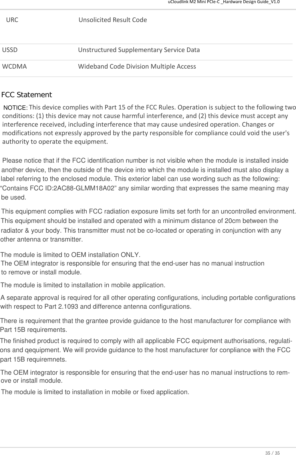 uCloudlink M2 Mini PCIe-C _Hardware Design Guide_V1.035／35 URC  Unsolicited Result Code USSD  Unstructured Supplementary Service Data WCDMA  Wideband Code Division Multiple Access This device complies with Part 15 of the FCC Rules. Operation is subject to the following two conditions: (1) this device may not cause harmful interference, and (2) this device must accept any interference received, including interference that may cause undesired operation. Changes or modifications not expressly approved by the party responsible for compliance could void the user&apos;s authority to operate the equipment.ＦＣＣ　ＳｔａｔｅｍｅｎｔNOTICE:Please notice that if the FCC identification number is not visible when the module is installed inside another device, then the outside of the device into which the module is installed must also display alabel referring to the enclosed module. This exterior label can use wording such as the following:“Contains FCC ID:2AC88-GLMM18A02” any similar wording that expresses the same meaning maybe used.This equipment complies with FCC radiation exposure limits set forth for an uncontrolled environment.This equipment should be installed and operated with a minimum distance of 20cm between theradiator &amp; your body. This transmitter must not be co-located or operating in conjunction with anyother antenna or transmitter.The module is limited to OEM installation ONLY.The OEM integrator is responsible for ensuring that the end-user has no manual instructionto remove or install module.The module is limited to installation in mobile application.A separate approval is required for all other operating configurations, including portable configurationswith respect to Part 2.1093 and difference antenna configurations.There is requirement that the grantee provide guidance to the host manufacturer for compliance withPart 15B requirements.The finished product is required to comply with all applicable FCC equipment authorisations, regulati-ons and qequipment. We will provide guidance to the host manufacturer for conpliance with the FCCpart 15B requiremnets.The OEM integrator is responsible for ensuring that the end-user has no manual instructions to rem-ove or install module.The module is limited to installation in mobile or fixed application.