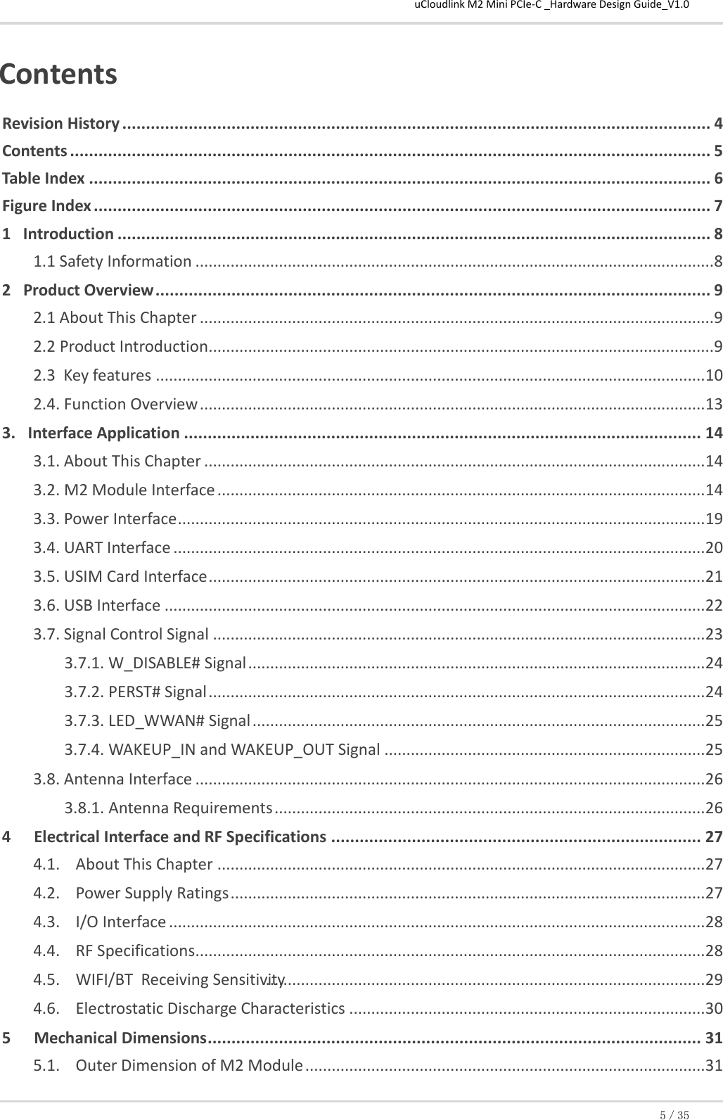 uCloudlink M2 Mini PCIe-C _Hardware Design Guide_V1.0 5／35  Contents Revision History ............................................................................................................................ 4 Contents ....................................................................................................................................... 5 Table Index ................................................................................................................................... 6 Figure Index .................................................................................................................................. 7 1   Introduction ............................................................................................................................. 8 1.1 Safety Information ...................................................................................................................... 8 2   Product Overview ..................................................................................................................... 9 2.1 About This Chapter ..................................................................................................................... 9 2.2 Product Introduction................................................................................................................... 9 2.3  Key features ............................................................................................................................. 10 2.4. Function Overview ................................................................................................................... 13 3.   Interface Application ............................................................................................................. 14 3.1. About This Chapter .................................................................................................................. 14 3.2. M2 Module Interface ............................................................................................................... 14 3.3. Power Interface ........................................................................................................................ 19 3.4. UART Interface ......................................................................................................................... 20 3.5. USIM Card Interface ................................................................................................................. 21 3.6. USB Interface ........................................................................................................................... 22 3.7. Signal Control Signal ................................................................................................................ 23 3.7.1. W_DISABLE# Signal ........................................................................................................ 24 3.7.2. PERST# Signal ................................................................................................................. 24 3.7.3. LED_WWAN# Signal ....................................................................................................... 25 3.7.4. WAKEUP_IN and WAKEUP_OUT Signal ......................................................................... 25 3.8. Antenna Interface .................................................................................................................... 26 3.8.1. Antenna Requirements .................................................................................................. 26 4 Electrical Interface and RF Specifications .............................................................................. 27 4.1. About This Chapter ............................................................................................................... 27 4.2. Power Supply Ratings ............................................................................................................ 27 4.3. I/O Interface .......................................................................................................................... 28 4.4. RF Specifications .................................................................................................................... 28 4.5. WIFI/BT  Receiving Sensitivity .................................................................................................... 29 4.6. Electrostatic Discharge Characteristics ................................................................................. 30 5 Mechanical Dimensions ........................................................................................................ 31 5.1. Outer Dimension of M2 Module ........................................................................................... 31 