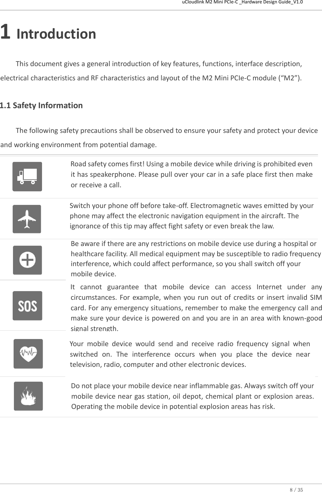 uCloudlink M2 Mini PCIe-C _Hardware Design Guide_V1.0 8／35 1 Introduction This document gives a general introduction of key features, functions, interface description, electrical characteristics and RF characteristics and layout of the M2 Mini PCIe-C module (“M2”).  1.1 Safety Information The following safety precautions shall be observed to ensure your safety and protect your device and working environment from potential damage.      Switch your phone off before take-off. Electromagnetic waves emitted by your phone may affect the electronic navigation equipment in the aircraft. The ignorance of this tip may affect fight safety or even break the law.  Road safety comes first! Using a mobile device while driving is prohibited even it has speakerphone. Please pull over your car in a safe place first then make or receive a call. Be aware if there are any restrictions on mobile device use during a hospital or healthcare facility. All medical equipment may be susceptible to radio frequency interference, which could affect performance, so you shall switch off your mobile device. Do not place your mobile device near inflammable gas. Always switch off your mobile device near gas station, oil depot, chemical plant or explosion areas. Operating the mobile device in potential explosion areas has risk. It  cannot  guarantee  that  mobile  device  can  access  Internet  under  any circumstances. For  example, when  you  run out of  credits or  insert invalid SIM card. For any emergency situations, remember to make the emergency call and make sure your device is powered on and you are in an area with known-good signal strength. Your  mobile  device  would  send  and  receive  radio  frequency  signal  when switched  on.  The  interference  occurs  when  you  place  the  device  near television, radio, computer and other electronic devices. 