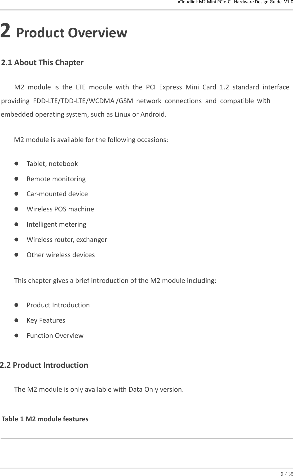 uCloudlink M2 Mini PCIe-C _Hardware Design Guide_V1.0 9／35 2 Product Overview 2.1 About This Chapter  M2  module  is  the  LTE  module  with  the  PCI  Express  Mini  Card  1.2  standard  interface providing  FDD-LTE/TDD-LTE/WCDMA /GSM  network  connections  and  compatible  with embedded operating system, such as Linux or Android. M2 module is available for the following occasions:  Tablet, notebook  Remote monitoring  Car-mounted device  Wireless POS machine  Intelligent metering  Wireless router, exchanger  Other wireless devices This chapter gives a brief introduction of the M2 module including:  Product Introduction  Key Features  Function Overview  2.2 Product Introduction  The M2 module is only available with Data Only version. Table 1 M2 module features  