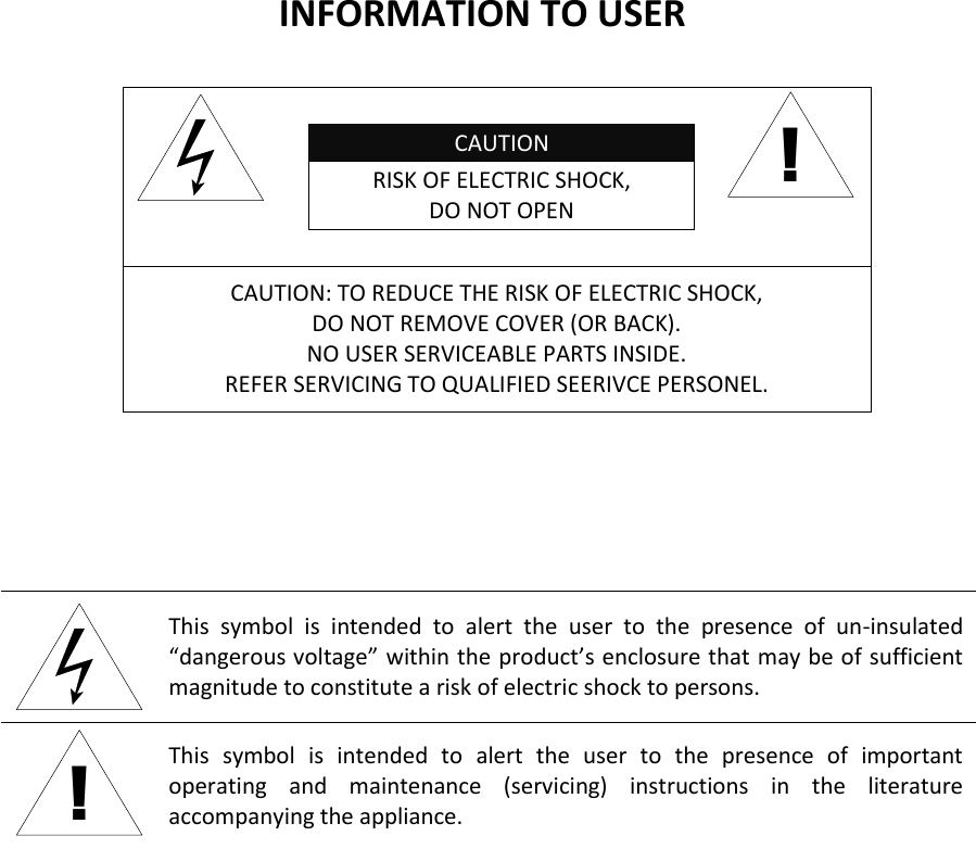 INFORMATION TO USER  CAUTION RISK OF ELECTRIC SHOCK, DO NOT OPEN  ! CAUTION: TO REDUCE THE RISK OF ELECTRIC SHOCK, DO NOT REMOVE COVER (OR BACK). NO USER SERVICEABLE PARTS INSIDE. REFER SERVICING TO QUALIFIED SEERIVCE PERSONEL.    This  symbol  is  intended  to  alert  the  user  to  the  presence  of  un-insulated “dangerous voltage” within the product’s enclosure that may be of sufficient magnitude to constitute a risk of electric shock to persons. ! This  symbol  is  intended  to  alert  the  user  to  the  presence  of  important operating  and  maintenance  (servicing)  instructions  in  the  literature accompanying the appliance. 