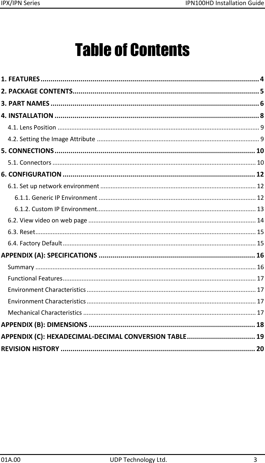 IPX/IPN Series  IPN100HD Installation Guide 01A.00    UDP Technology Ltd.  3 Table of Contents 1. FEATURES ............................................................................................................. 4 2. PACKAGE CONTENTS............................................................................................. 5 3. PART NAMES ........................................................................................................ 6 4. INSTALLATION ...................................................................................................... 8 4.1. Lens Position ...................................................................................................................... 9 4.2. Setting the Image Attribute ............................................................................................... 9 5. CONNECTIONS .................................................................................................... 10 5.1. Connectors ....................................................................................................................... 10 6. CONFIGURATION ................................................................................................ 12 6.1. Set up network environment ........................................................................................... 12 6.1.1. Generic IP Environment ............................................................................................ 12 6.1.2. Custom IP Environment............................................................................................. 13 6.2. View video on web page .................................................................................................. 14 6.3. Reset ................................................................................................................................. 15 6.4. Factory Default ................................................................................................................. 15 APPENDIX (A): SPECIFICATIONS .............................................................................. 16 Summary ................................................................................................................................. 16 Functional Features ................................................................................................................. 17 Environment Characteristics ................................................................................................... 17 Environment Characteristics ................................................................................................... 17 Mechanical Characteristics ..................................................................................................... 17 APPENDIX (B): DIMENSIONS ................................................................................... 18 APPENDIX (C): HEXADECIMAL-DECIMAL CONVERSION TABLE .................................. 19 REVISION HISTORY ................................................................................................. 20 