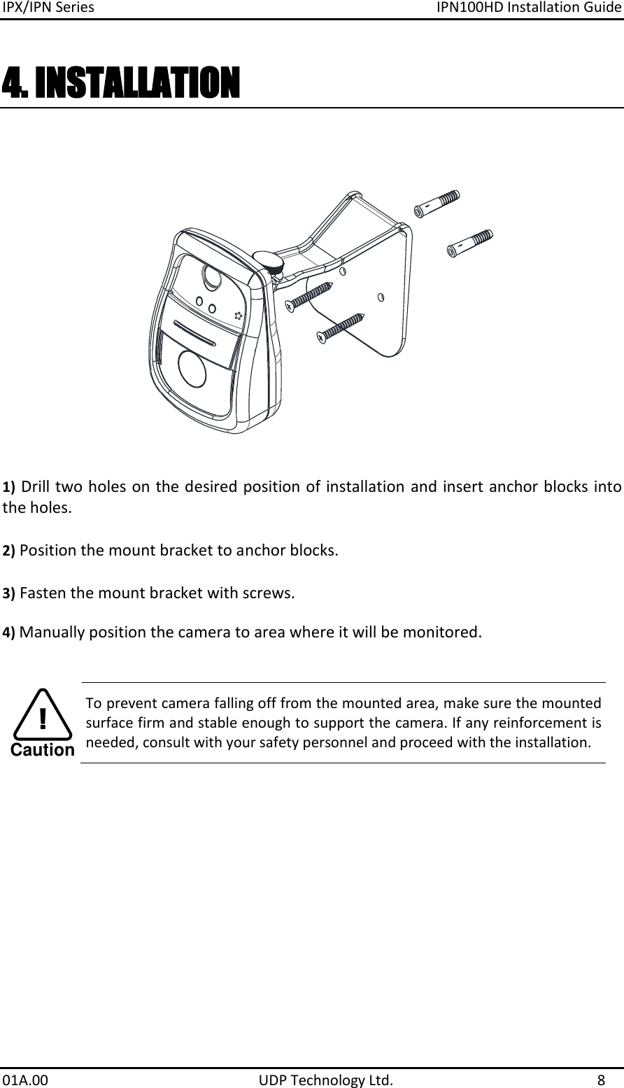 IPX/IPN Series  IPN100HD Installation Guide 01A.00    UDP Technology Ltd.  8 4. INSTALLATION  1) Drill two holes on the desired position of installation and insert anchor blocks into the holes.   2) Position the mount bracket to anchor blocks.  3) Fasten the mount bracket with screws.  4) Manually position the camera to area where it will be monitored.      To prevent camera falling off from the mounted area, make sure the mounted surface firm and stable enough to support the camera. If any reinforcement is needed, consult with your safety personnel and proceed with the installation. Caution!