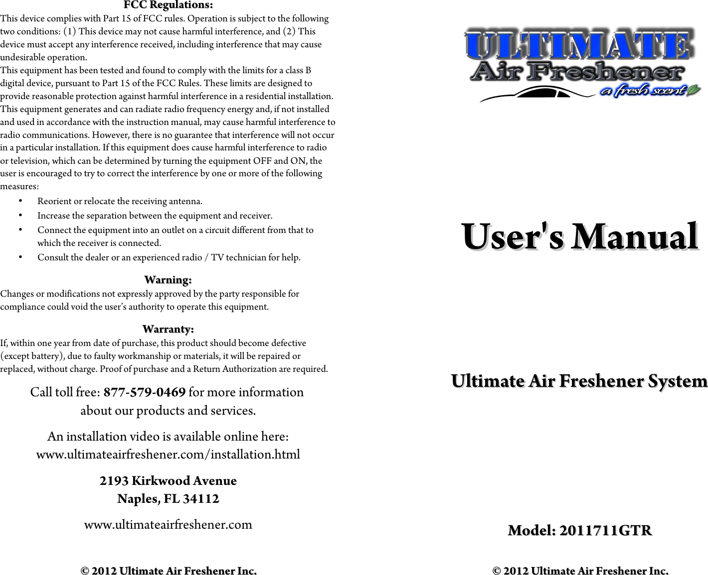 FCC Regulations:FCC Regulations:This device complies with Part 15 of FCC rules. Operation is subject to the following two conditions: (1) This device may not cause harmful interference, and (2) This device must accept any interference received, including interference that may cause undesirable operation.This equipment has been tested and found to comply with the limits for a class B digital device, pursuant to Part 15 of the FCC Rules. These limits are designed to provide reasonable protection against harmful interference in a residential installation. This equipment generates and can radiate radio frequency energy and, if not installed and used in accordance with the instruction manual, may cause harmful interference to radio communications. However, there is no guarantee that interference will not occur in a particular installation. If this equipment does cause harmful interference to radio or television, which can be determined by turning the equipment OFF and ON, the user is encouraged to try to correct the interference by one or more of the following measures:•Reorient or relocate the receiving antenna.•Increase the separation between the equipment and receiver.•Connect the equipment into an outlet on a circuit different from that to which the receiver is connected.•Consult the dealer or an experienced radio / TV technician for help.Warning:Warning:Changes or modifications not expressly approved by the party responsible for compliance could void the user’s authority to operate this equipment.Warranty:Warranty:If, within one year from date of purchase, this product should become defective (except battery), due to faulty workmanship or materials, it will be repaired or replaced, without charge. Proof of purchase and a Return Authorization are required.Call toll free: 877-579-0469 for more information about our products and services.An installation video is available online here: www.ultimateairfreshener.com/installation.html2193 Kirkwood AvenueNaples, FL 34112www.ultimateairfreshener.comUser&apos;s ManualUser&apos;s ManualUltimate Air Freshener SystemUltimate Air Freshener SystemModel: 2011711GTRModel: 2011711GTR   © 2012 Ultimate Air Freshener Inc.   © 2012 Ultimate Air Freshener Inc.       © 2012 Ultimate Air Freshener Inc.      © 2012 Ultimate Air Freshener Inc.