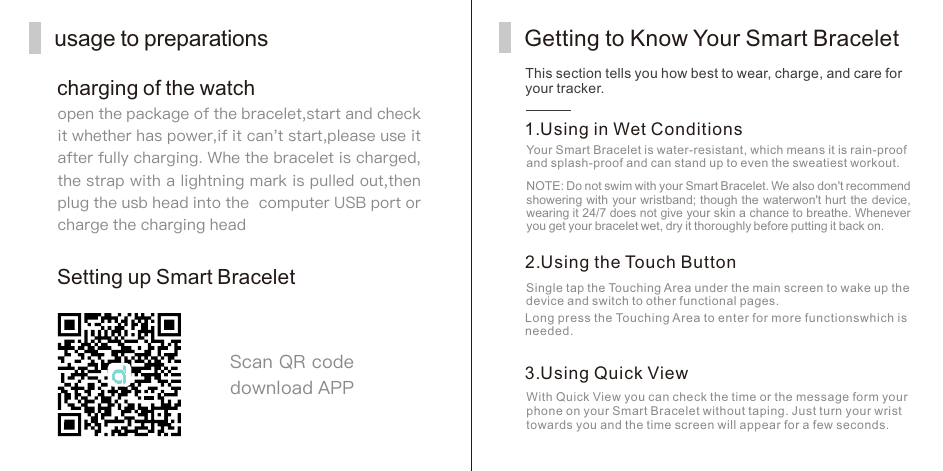 usage to preparationscharging of the watchopen the package of the bracelet,start and check it whether has power,if it can't start,please use it after fully charging. Whe the bracelet is charged,the strap with a lightning mark is pulled out,then plug the usb head into the  computer USB port orcharge the charging headSetting up Smart BraceletScan QR code download APPThis section tells you how best to wear, charge, and care for your tracker.Getting to Know Your Smart Bracelet1. Using in Wet ConditionsYour Smart Bracelet is water-resistant, which means it is rain-proof and splash-proof and can stand up to even the sweatiest workout.NOTE: Do not swim with your Smart Bracelet. We also don't recommend showering with your wristband; though the waterwon't hurt the device, wearing it 24/7 does not give your skin a chance to breathe. Whenever you get your bracelet wet, dry it thoroughly before putting it back on.2. Using the Touch ButtonSingle tap the Touching Area under the main screen to wake up the device and switch to other functional pages.Long press the Touching Area to enter for more functionswhich is needed.3. Using Quick ViewWith Quick View you can check the time or the message form your phone on your Smart Bracelet without taping. Just turn your wrist towards you and the time screen will appear for a few seconds.