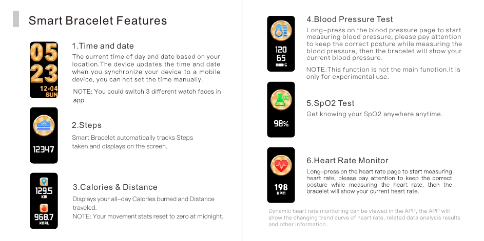 Smart Bracelet Features1. Time and date2. StepsSmart Bracelet automatically tracks Steps taken and displays on the screen.3. Calories &amp; DistanceDisplays your all-day Calories burned and Distance traveled.NOTE: Your movement stats reset to zero at midnight.4. Blood Pressure TestLong-press on the blood pressure page to start measuring blood pressure, please pay attention to keep the correct posture while measuring the blood pressure, then the bracelet will show your current blood pressure.NOTE:This function is not the main function.It is only for experimental use.5. SpO2 TestGet knowing your SpO2 anywhere anytime. Dynamic heart rate monitoring can be viewed in the APP, the APP will show the changing trend curve of heart rate, related data analysis results and other information.6. Heart Rate Monitor