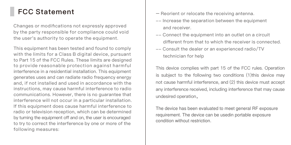 FCC StatementChanges or modiﬁcations not expressly approved by the party responsible for compliance could void the user's authority to operate the equipment.This equipment has been tested and found to comply with the limits for a Class B digital device, pursuant to Part 15 of the FCC Rules. These limits are designed to provide reasonable protection against harmful interference in a residential installation. This equipment generates uses and can radiate radio frequency energy and, if not installed and used in accordance with the instructions, may cause harmful interference to radio communications. However, there is no guarantee that interference will not occur in a particular installation. If this equipment does cause harmful interference to radio or television reception, which can be determined by turning the equipment oﬀ and on, the user is encouraged to try to correct the interference by one or more of the following measures:&ndash; Reorient or relocate the receiving antenna.-- Increase the separation between the equipment      and receiver.-- Connect the equipment into an outlet on a circuit      diﬀerent from that to which the receiver is connected.-- Consult the dealer or an experienced radio/TV      technician for helpThis device complies with part 15 of the FCC rules. Operation is subject  to the following two conditions  (1)this device  may not cause harmful interference, and (2) this device must accept any interference received, including interference that may cause undesired operation。The device has been evaluated to meet general RF exposure requirement. The device can be usedin portable exposure condition without restriction.