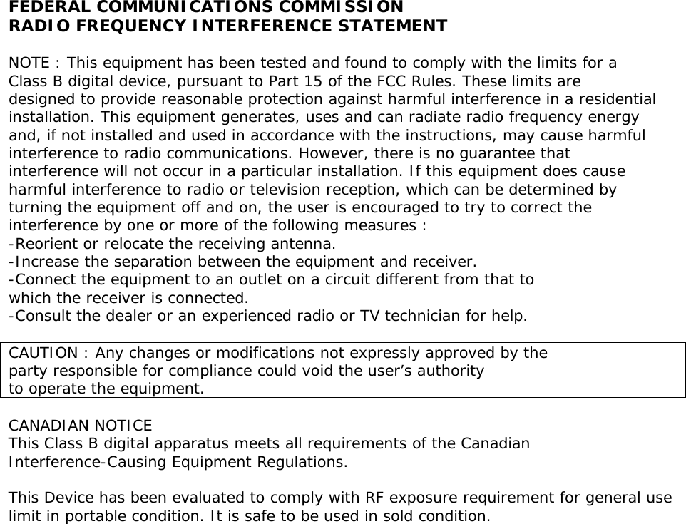 FEDERAL COMMUNICATIONS COMMISSION RADIO FREQUENCY INTERFERENCE STATEMENT  NOTE : This equipment has been tested and found to comply with the limits for a Class B digital device, pursuant to Part 15 of the FCC Rules. These limits are designed to provide reasonable protection against harmful interference in a residential installation. This equipment generates, uses and can radiate radio frequency energy and, if not installed and used in accordance with the instructions, may cause harmful interference to radio communications. However, there is no guarantee that interference will not occur in a particular installation. If this equipment does cause harmful interference to radio or television reception, which can be determined by turning the equipment off and on, the user is encouraged to try to correct the interference by one or more of the following measures : -Reorient or relocate the receiving antenna. -Increase the separation between the equipment and receiver. -Connect the equipment to an outlet on a circuit different from that to which the receiver is connected. -Consult the dealer or an experienced radio or TV technician for help.  CAUTION : Any changes or modifications not expressly approved by the party responsible for compliance could void the user&rsquo;s authority  to operate the equipment.  CANADIAN NOTICE This Class B digital apparatus meets all requirements of the Canadian Interference-Causing Equipment Regulations.  This Device has been evaluated to comply with RF exposure requirement for general use  limit in portable condition. It is safe to be used in sold condition. 