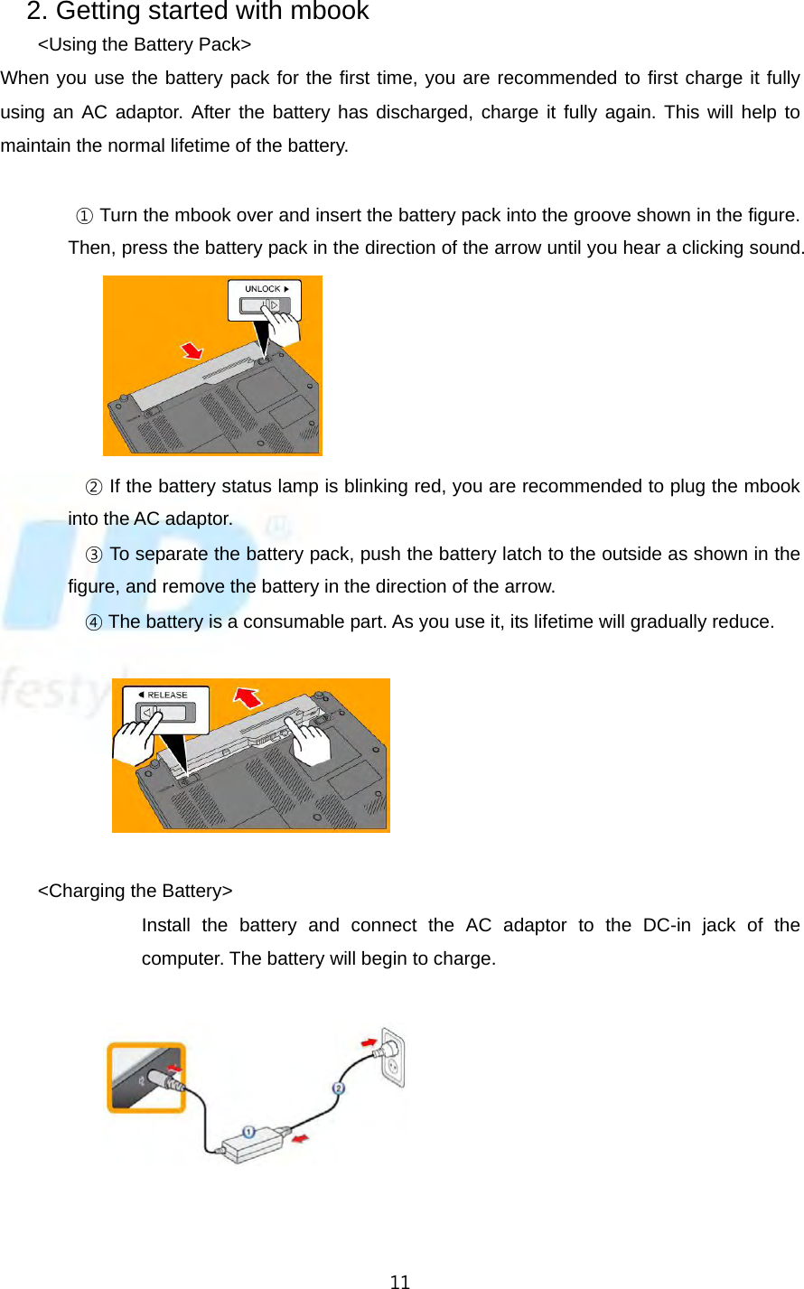   112. Getting started with mbook   &lt;Using the Battery Pack&gt; When you use the battery pack for the first time, you are recommended to first charge it fully using an AC adaptor. After the battery has discharged, charge it fully again. This will help to maintain the normal lifetime of the battery.                   ① Turn the mbook over and insert the battery pack into the groove shown in the figure. Then, press the battery pack in the direction of the arrow until you hear a clicking sound.                       ② If the battery status lamp is blinking red, you are recommended to plug the mbook into the AC adaptor.          ③ To separate the battery pack, push the battery latch to the outside as shown in the figure, and remove the battery in the direction of the arrow.          ④ The battery is a consumable part. As you use it, its lifetime will gradually reduce.                             &lt;Charging the Battery&gt; Install the battery and connect the AC adaptor to the DC-in jack of the computer. The battery will begin to charge.                           
