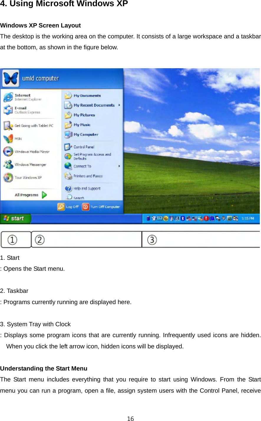   164. Using Microsoft Windows XP    Windows XP Screen Layout The desktop is the working area on the computer. It consists of a large workspace and a taskbar at the bottom, as shown in the figure below.   1. Start : Opens the Start menu.  2. Taskbar : Programs currently running are displayed here.  3. System Tray with Clock : Displays some program icons that are currently running. Infrequently used icons are hidden. When you click the left arrow icon, hidden icons will be displayed.    Understanding the Start Menu The Start menu includes everything that you require to start using Windows. From the Start menu you can run a program, open a file, assign system users with the Control Panel, receive 