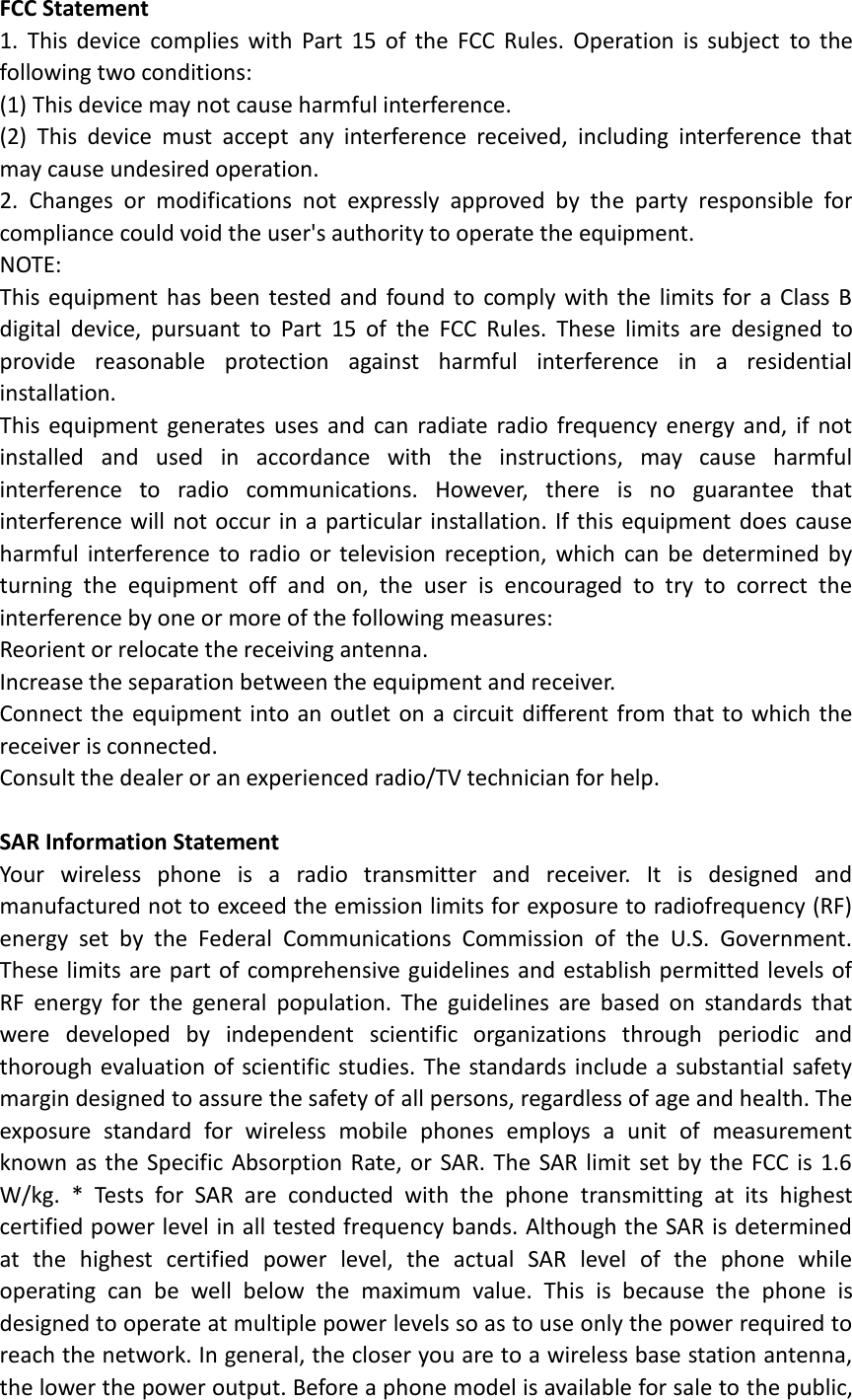 FCC Statement 1.  This  device  complies  with  Part  15  of  the  FCC  Rules.  Operation  is  subject  to  the following two conditions: (1) This device may not cause harmful interference. (2)  This  device  must  accept  any  interference  received,  including  interference  that may cause undesired operation. 2.  Changes  or  modifications  not  expressly  approved  by  the  party  responsible  for compliance could void the user&apos;s authority to operate the equipment. NOTE:   This  equipment has  been tested  and  found to comply with  the  limits for a  Class B digital  device,  pursuant  to  Part  15  of  the  FCC  Rules.  These  limits  are  designed  to provide  reasonable  protection  against  harmful  interference  in  a  residential installation. This  equipment  generates  uses and  can radiate  radio frequency energy  and,  if  not installed  and  used  in  accordance  with  the  instructions,  may  cause  harmful interference  to  radio  communications.  However,  there  is  no  guarantee  that interference will not occur in a particular installation. If this equipment does cause harmful  interference  to  radio  or  television  reception,  which  can  be  determined  by turning  the  equipment  off  and  on,  the  user  is  encouraged  to  try  to  correct  the interference by one or more of the following measures: Reorient or relocate the receiving antenna. Increase the separation between the equipment and receiver. Connect the equipment into an outlet on a circuit different from that to which the receiver is connected.   Consult the dealer or an experienced radio/TV technician for help.  SAR Information Statement Your  wireless  phone  is  a  radio  transmitter  and  receiver.  It  is  designed  and manufactured not to exceed the emission limits for exposure to radiofrequency (RF) energy  set  by  the  Federal  Communications  Commission  of  the  U.S.  Government. These limits are part of comprehensive guidelines and establish permitted levels of RF  energy  for  the  general  population.  The  guidelines  are  based  on  standards  that were  developed  by  independent  scientific  organizations  through  periodic  and thorough evaluation of scientific studies. The standards include a  substantial safety margin designed to assure the safety of all persons, regardless of age and health. The exposure  standard  for  wireless  mobile  phones  employs  a  unit  of  measurement known as the Specific Absorption Rate, or  SAR. The  SAR limit set by  the FCC is  1.6 W/kg.  *  Tests  for  SAR  are  conducted  with  the  phone  transmitting  at  its  highest certified power level in all tested frequency bands. Although the SAR is determined at  the  highest  certified  power  level,  the  actual  SAR  level  of  the  phone  while operating  can  be  well  below  the  maximum  value.  This  is  because  the  phone  is designed to operate at multiple power levels so as to use only the power required to reach the network. In general, the closer you are to a wireless base station antenna, the lower the power output. Before a phone model is available for sale to the public, 