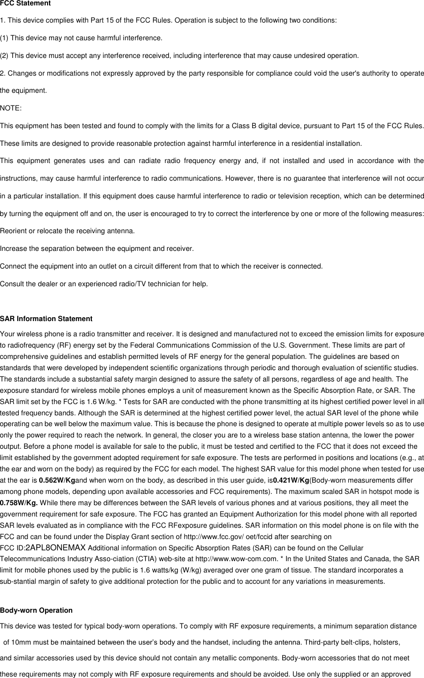 FCC Statement 1. This device complies with Part 15 of the FCC Rules. Operation is subject to the following two conditions: (1) This device may not cause harmful interference. (2) This device must accept any interference received, including interference that may cause undesired operation. 2. Changes or modifications not expressly approved by the party responsible for compliance could void the user&apos;s authority to operate the equipment. NOTE:   This equipment has been tested and found to comply with the limits for a Class B digital device, pursuant to Part 15 of the FCC Rules. These limits are designed to provide reasonable protection against harmful interference in a residential installation. This  equipment  generates  uses  and  can  radiate  radio  frequency  energy  and,  if  not  installed  and  used  in  accordance  with  the instructions, may cause harmful interference to radio communications. However, there is no guarantee that interference will not occur in a particular installation. If this equipment does cause harmful interference to radio or television reception, which can be determined by turning the equipment off and on, the user is encouraged to try to correct the interference by one or more of the following measures: Reorient or relocate the receiving antenna. Increase the separation between the equipment and receiver. Connect the equipment into an outlet on a circuit different from that to which the receiver is connected.   Consult the dealer or an experienced radio/TV technician for help.  SAR Information Statement Your wireless phone is a radio transmitter and receiver. It is designed and manufactured not to exceed the emission limits for exposure to radiofrequency (RF) energy set by the Federal Communications Commission of the U.S. Government. These limits are part of comprehensive guidelines and establish permitted levels of RF energy for the general population. The guidelines are based on standards that were developed by independent scientific organizations through periodic and thorough evaluation of scientific studies. The standards include a substantial safety margin designed to assure the safety of all persons, regardless of age and health. The exposure standard for wireless mobile phones employs a unit of measurement known as the Specific Absorption Rate, or SAR. The SAR limit set by the FCC is 1.6 W/kg. * Tests for SAR are conducted with the phone transmitting at its highest certified power level in all tested frequency bands. Although the SAR is determined at the highest certified power level, the actual SAR level of the phone while operating can be well below the maximum value. This is because the phone is designed to operate at multiple power levels so as to use only the power required to reach the network. In general, the closer you are to a wireless base station antenna, the lower the power output. Before a phone model is available for sale to the public, it must be tested and certified to the FCC that it does not exceed the limit established by the government adopted requirement for safe exposure. The tests are performed in positions and locations (e.g., at the ear and worn on the body) as required by the FCC for each model. The highest SAR value for this model phone when tested for use at the ear is 0.562W/Kgand when worn on the body, as described in this user guide, is0.421W/Kg(Body-worn measurements differ among phone models, depending upon available accessories and FCC requirements). The maximum scaled SAR in hotspot mode is 0.758W/Kg. While there may be differences between the SAR levels of various phones and at various positions, they all meet the government requirement for safe exposure. The FCC has granted an Equipment Authorization for this model phone with all reported SAR levels evaluated as in compliance with the FCC RFexposure guidelines. SAR information on this model phone is on file with the FCC and can be found under the Display Grant section of http://www.fcc.gov/ oet/fccid after searching on   FCC ID:2APL8ONEMAX Additional information on Specific Absorption Rates (SAR) can be found on the Cellular Telecommunications Industry Asso-ciation (CTIA) web-site at http://www.wow-com.com. * In the United States and Canada, the SAR limit for mobile phones used by the public is 1.6 watts/kg (W/kg) averaged over one gram of tissue. The standard incorporates a sub-stantial margin of safety to give additional protection for the public and to account for any variations in measurements.  Body-worn Operation This device was tested for typical body-worn operations. To comply with RF exposure requirements, a minimum separation distance   of 10mm must be maintained between the user’s body and the handset, including the antenna. Third-party belt-clips, holsters,   and similar accessories used by this device should not contain any metallic components. Body-worn accessories that do not meet these requirements may not comply with RF exposure requirements and should be avoided. Use only the supplied or an approved    
