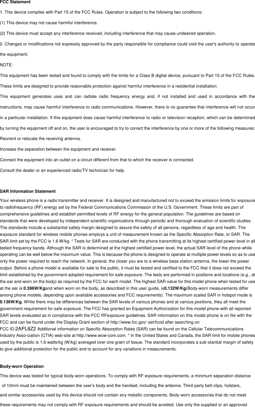 FCC Statement 1. This device complies with Part 15 of the FCC Rules. Operation is subject to the following two conditions: (1) This device may not cause harmful interference. (2) This device must accept any interference received, including interference that may cause undesired operation. 2. Changes or modifications not expressly approved by the party responsible for compliance could void the user&apos;s authority to operate the equipment. NOTE:   This equipment has been tested and found to comply with the limits for a Class B digital device, pursuant to Part 15 of the FCC Rules. These limits are designed to provide reasonable protection against harmful interference in a residential installation. This  equipment  generates  uses  and  can  radiate  radio  frequency  energy  and,  if  not  installed  and  used  in  accordance  with  the instructions, may cause harmful interference to radio communications. However, there is no guarantee that interference will not occur in a particular installation. If this equipment does cause harmful interference to radio or television reception, which can be determined by turning the equipment off and on, the user is encouraged to try to correct the interference by one or more of the following measures: Reorient or relocate the receiving antenna. Increase the separation between the equipment and receiver. Connect the equipment into an outlet on a circuit different from that to which the receiver is connected.   Consult the dealer or an experienced radio/TV technician for help.  SAR Information Statement Your wireless phone is a radio transmitter and receiver. It is designed and manufactured not to exceed the emission limits for exposure to radiofrequency (RF) energy set by the Federal Communications Commission of the U.S. Government. These limits are part of comprehensive guidelines and establish permitted levels of RF energy for the general population. The guidelines are based on standards that were developed by independent scientific organizations through periodic and thorough evaluation of scientific studies. The standards include a substantial safety margin designed to assure the safety of all persons, regardless of age and health. The exposure standard for wireless mobile phones employs a unit of measurement known as the Specific Absorption Rate, or SAR. The SAR limit set by the FCC is 1.6 W/kg. * Tests for SAR are conducted with the phone transmitting at its highest certified power level in all tested frequency bands. Although the SAR is determined at the highest certified power level, the actual SAR level of the phone while operating can be well below the maximum value. This is because the phone is designed to operate at multiple power levels so as to use only the power required to reach the network. In general, the closer you are to a wireless base station antenna, the lower the power output. Before a phone model is available for sale to the public, it must be tested and certified to the FCC that it does not exceed the limit established by the government adopted requirement for safe exposure. The tests are performed in positions and locations (e.g., at the ear and worn on the body) as required by the FCC for each model. The highest SAR value for this model phone when tested for use at the ear is 0.396W/Kgand when worn on the body, as described in this user guide, is0.132W/Kg(Body-worn measurements differ among phone models, depending upon available accessories and FCC requirements). The maximum scaled SAR in hotspot mode is 0.136W/Kg. While there may be differences between the SAR levels of various phones and at various positions, they all meet the government requirement for safe exposure. The FCC has granted an Equipment Authorization for this model phone with all reported SAR levels evaluated as in compliance with the FCC RFexposure guidelines. SAR information on this model phone is on file with the FCC and can be found under the Display Grant section of http://www.fcc.gov/ oet/fccid after searching on   FCC ID:2APL8Z2 Additional information on Specific Absorption Rates (SAR) can be found on the Cellular Telecommunications Industry Asso-ciation (CTIA) web-site at http://www.wow-com.com. * In the United States and Canada, the SAR limit for mobile phones used by the public is 1.6 watts/kg (W/kg) averaged over one gram of tissue. The standard incorporates a sub-stantial margin of safety to give additional protection for the public and to account for any variations in measurements.  Body-worn Operation This device was tested for typical body-worn operations. To comply with RF exposure requirements, a minimum separation distance   of 10mm must be maintained between the user’s body and the handset, including the antenna. Third-party belt-clips, holsters,   and similar accessories used by this device should not contain any metallic components. Body-worn accessories that do not meet these requirements may not comply with RF exposure requirements and should be avoided. Use only the supplied or an approved    