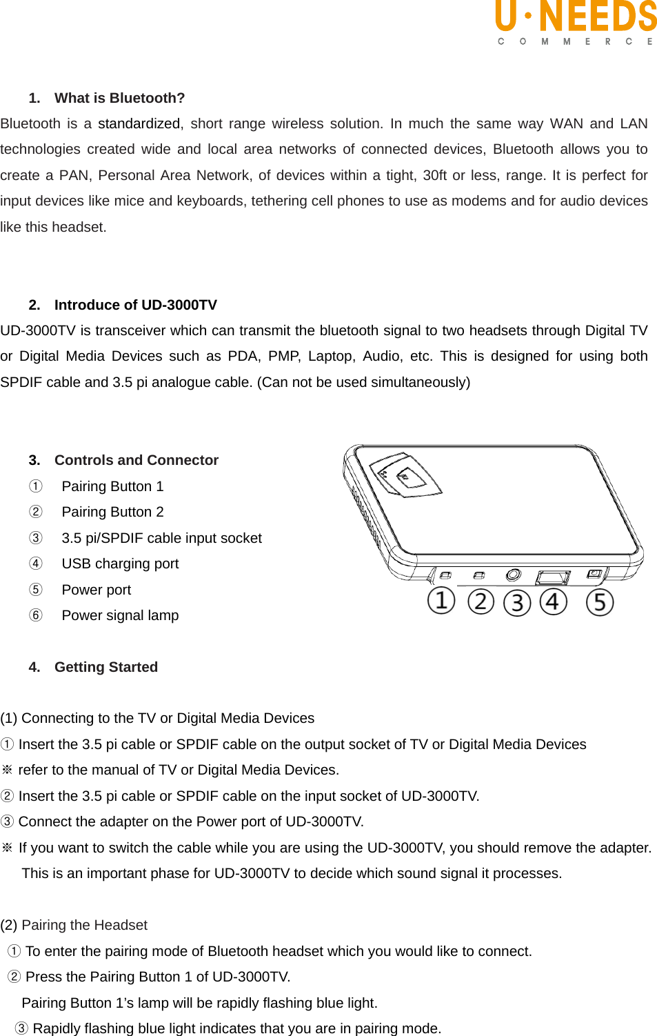    1.  What is Bluetooth? Bluetooth is a standardized, short range wireless solution. In much the same way WAN and LAN technologies created wide and local area networks of connected devices, Bluetooth allows you to create a PAN, Personal Area Network, of devices within a tight, 30ft or less, range. It is perfect for input devices like mice and keyboards, tethering cell phones to use as modems and for audio devices like this headset.   2. Introduce of UD-3000TV UD-3000TV is transceiver which can transmit the bluetooth signal to two headsets through Digital TV or Digital Media Devices such as PDA, PMP, Laptop, Audio, etc. This is designed for using both SPDIF cable and 3.5 pi analogue cable. (Can not be used simultaneously)      3.  Controls and Connector ①    Pairing Button 1 ②    Pairing Button 2 ③    3.5 pi/SPDIF cable input socket ④    USB charging port ⑤  Power port ⑥  Power signal lamp  4. Getting Started  (1) Connecting to the TV or Digital Media Devices   ① Insert the 3.5 pi cable or SPDIF cable on the output socket of TV or Digital Media Devices   ※ refer to the manual of TV or Digital Media Devices.   ② Insert the 3.5 pi cable or SPDIF cable on the input socket of UD-3000TV.   ③ Connect the adapter on the Power port of UD-3000TV. ※ If you want to switch the cable while you are using the UD-3000TV, you should remove the adapter. This is an important phase for UD-3000TV to decide which sound signal it processes.   (2) Pairing the Headset ① To enter the pairing mode of Bluetooth headset which you would like to connect.  ② Press the Pairing Button 1 of UD-3000TV.     Pairing Button 1’s lamp will be rapidly flashing blue light.   ③ Rapidly flashing blue light indicates that you are in pairing mode.   