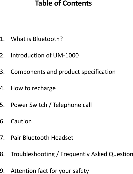 TableofContents1. WhatisBluetooth?2. IntroductionofUM‐10003. Componentsandproductspecification4. Howtorecharge5. PowerSwitch/Telephonecall6. Caution7. PairBluetoothHeadset8. Troubleshooting/FrequentlyAskedQuestion9. Attentionfactforyoursafety 